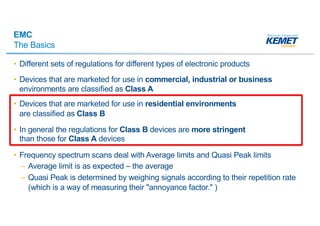 EMC
The Basics
• Different sets of regulations for different types of electronic products
• Devices that are marketed for use in commercial, industrial or business
environments are classified as Class A
• Devices that are marketed for use in residential environments
are classified as Class B
• In general the regulations for Class B devices are more stringent
than those for Class A devices
• Frequency spectrum scans deal with Average limits and Quasi Peak limits
– Average limit is as expected – the average
– Quasi Peak is determined by weighing signals according to their repetition rate
(which is a way of measuring their "annoyance factor." )
 