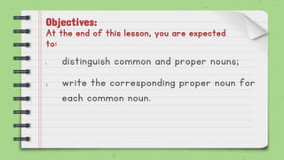 Objectives:
At the end of this lesson, you are expected
to:
1. distinguish common and proper nouns;
2. write the corresponding proper noun for
each common noun.
 