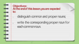 Objectives:
Attheendof thislesson,youareexpected
to:
1
. distinguishcommonand propernouns;
2. write the correspondingpropernounfor
eachcommonnoun.
 