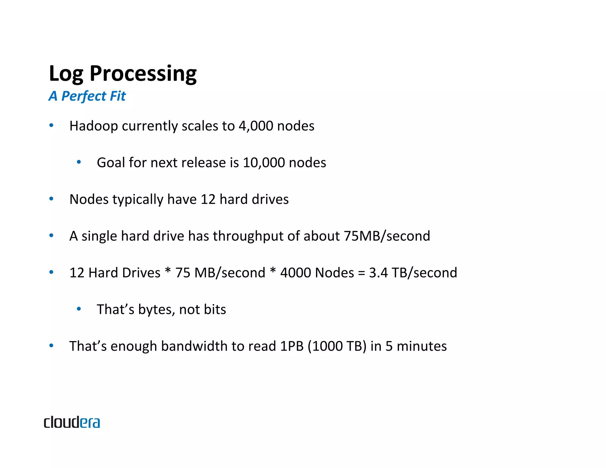 Log  Processing   A  Perfect  Fit   •  Hadoop  currently  scales  to  4,000  nodes   •  Goal  for  next  release  is  10,000  nodes   •  Nodes  typically  have  12  hard  drives   •  A  single  hard  drive  has  throughput  of  about  75MB/second   •  12  Hard  Drives  *  75  MB/second  *  4000  Nodes  =  3.4  TB/second   •  That’s  bytes,  not  bits   •  That’s  enough  bandwidth  to  read  1PB  (1000  TB)  in  5  minutes   