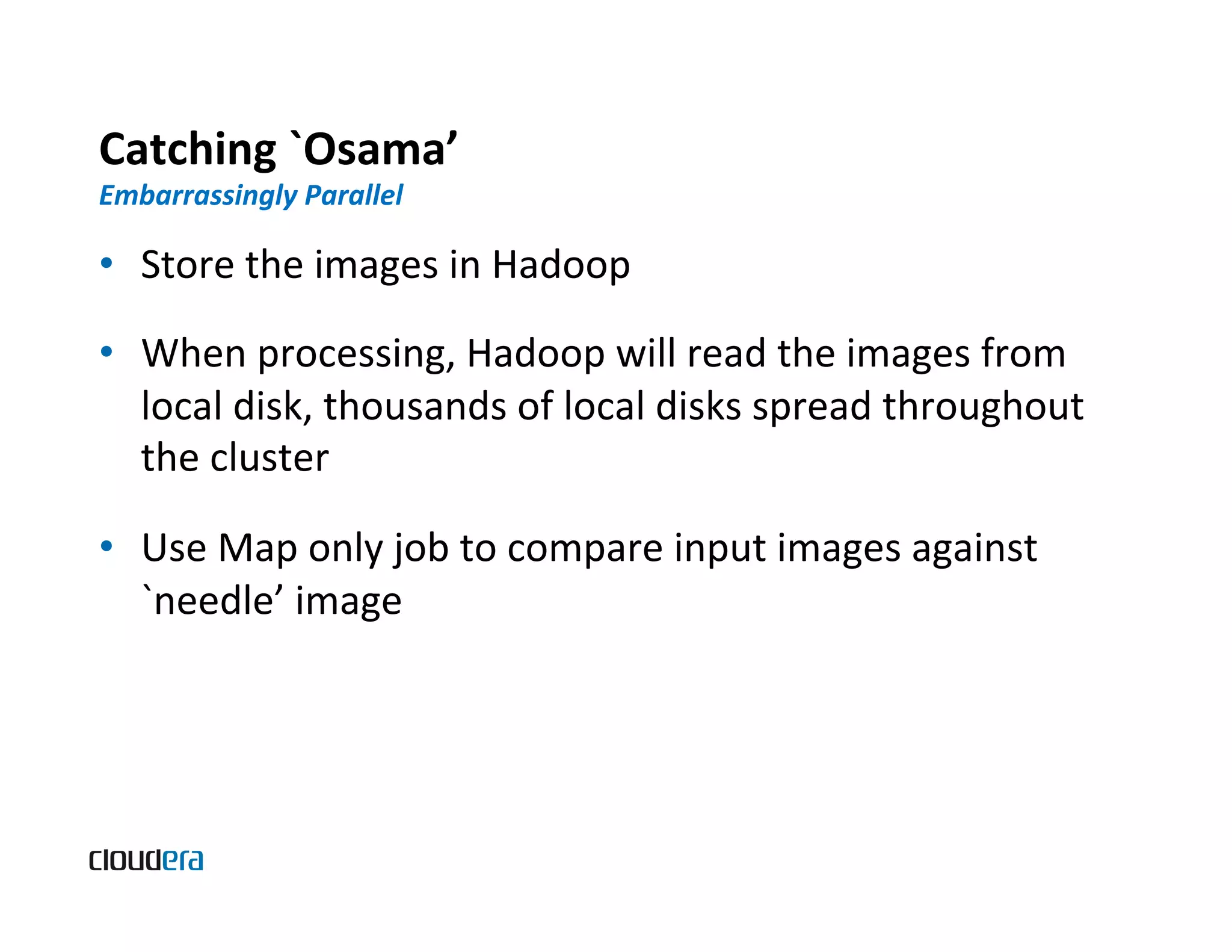 Catching  `Osama’   Embarrassingly  Parallel   •  Store  the  images  in  Hadoop   •  When  processing,  Hadoop  will  read  the  images  from   local  disk,  thousands  of  local  disks  spread  throughout   the  cluster   •  Use  Map  only  job  to  compare  input  images  against   `needle’  image   