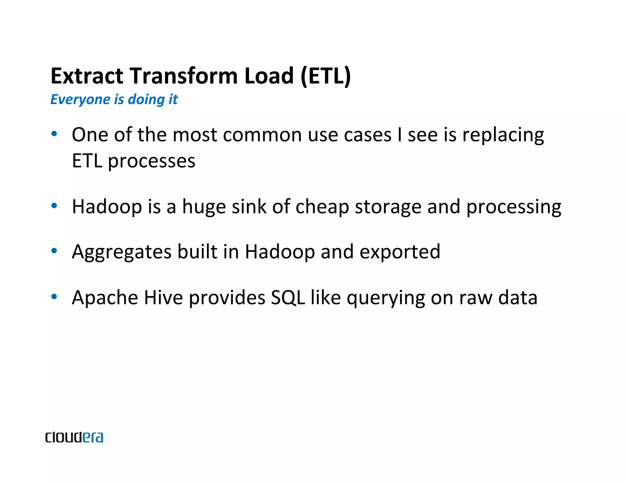 Extract  Transform  Load  (ETL)   Everyone  is  doing  it   •  One  of  the  most  common  use  cases  I  see  is  replacing   ETL  processes   •  Hadoop  is  a  huge  sink  of  cheap  storage  and  processing   •  Aggregates  built  in  Hadoop  and  exported   •  Apache  Hive  provides  SQL  like  querying  on  raw  data   
