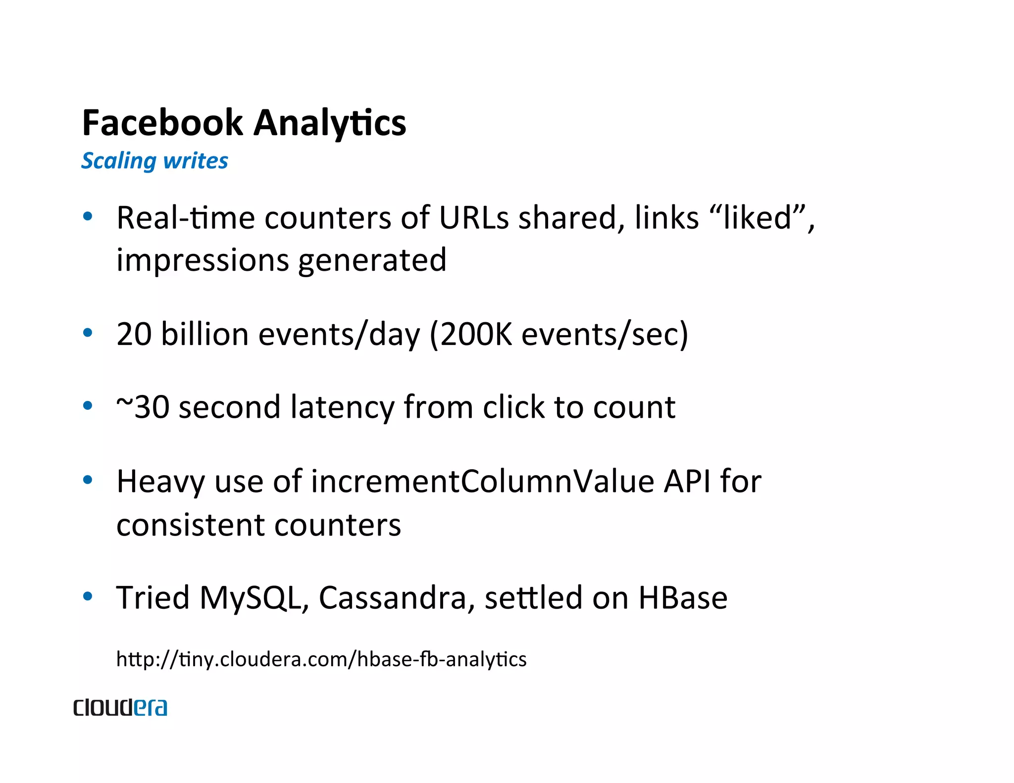 Facebook  AnalyScs   Scaling  writes   •  Real-­‐Bme  counters  of  URLs  shared,  links  “liked”,   impressions  generated   •  20  billion  events/day  (200K  events/sec)   •  ~30  second  latency  from  click  to  count   •  Heavy  use  of  incrementColumnValue  API  for   consistent  counters   •  Tried  MySQL,  Cassandra,  seled  on  HBase     hp://Bny.cloudera.com/hbase-­‐„-­‐analyBcs   