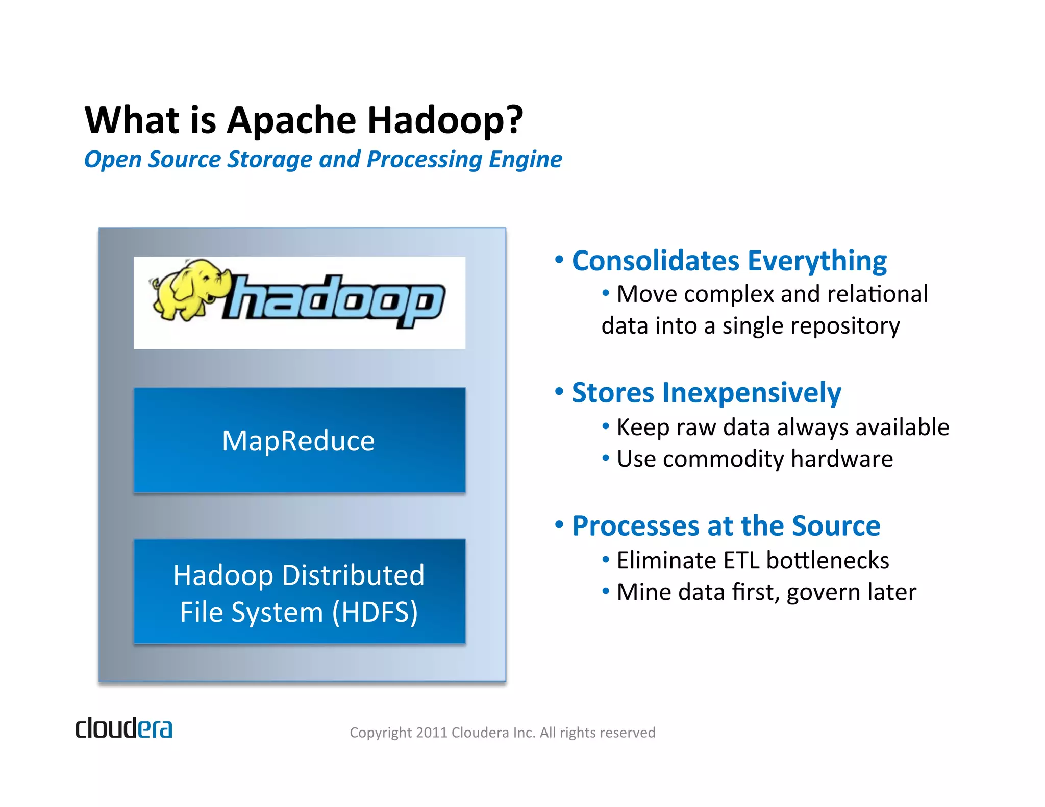What  is  Apache  Hadoop?   Open  Source  Storage  and  Processing  Engine   •   Consolidates  Everything   •   Move  complex  and  relaBonal     data  into  a  single  repository   •   Stores  Inexpensively   •   Keep  raw  data  always  available   MapReduce   •   Use  commodity  hardware   •   Processes  at  the  Source   •   Eliminate  ETL  bolenecks   Hadoop  Distributed   •   Mine  data  ﬁrst,  govern  later     File  System  (HDFS)   Copyright  2011  Cloudera  Inc.  All  rights  reserved   