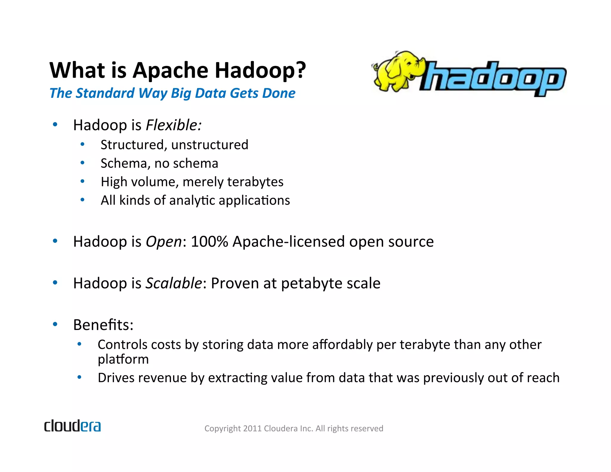 What  is  Apache  Hadoop?   The  Standard  Way  Big  Data  Gets  Done   •  Hadoop  is  Flexible:   •  Structured,  unstructured   •  Schema,  no  schema   •  High  volume,  merely  terabytes   •  All  kinds  of  analyBc  applicaBons   •  Hadoop  is  Open:  100%  Apache-­‐licensed  open  source   •  Hadoop  is  Scalable:  Proven  at  petabyte  scale   •  Beneﬁts:   •  Controls  costs  by  storing  data  more  aﬀordably  per  terabyte  than  any  other   plalorm   •  Drives  revenue  by  extracBng  value  from  data  that  was  previously  out  of  reach   Copyright  2011  Cloudera  Inc.  All  rights  reserved   