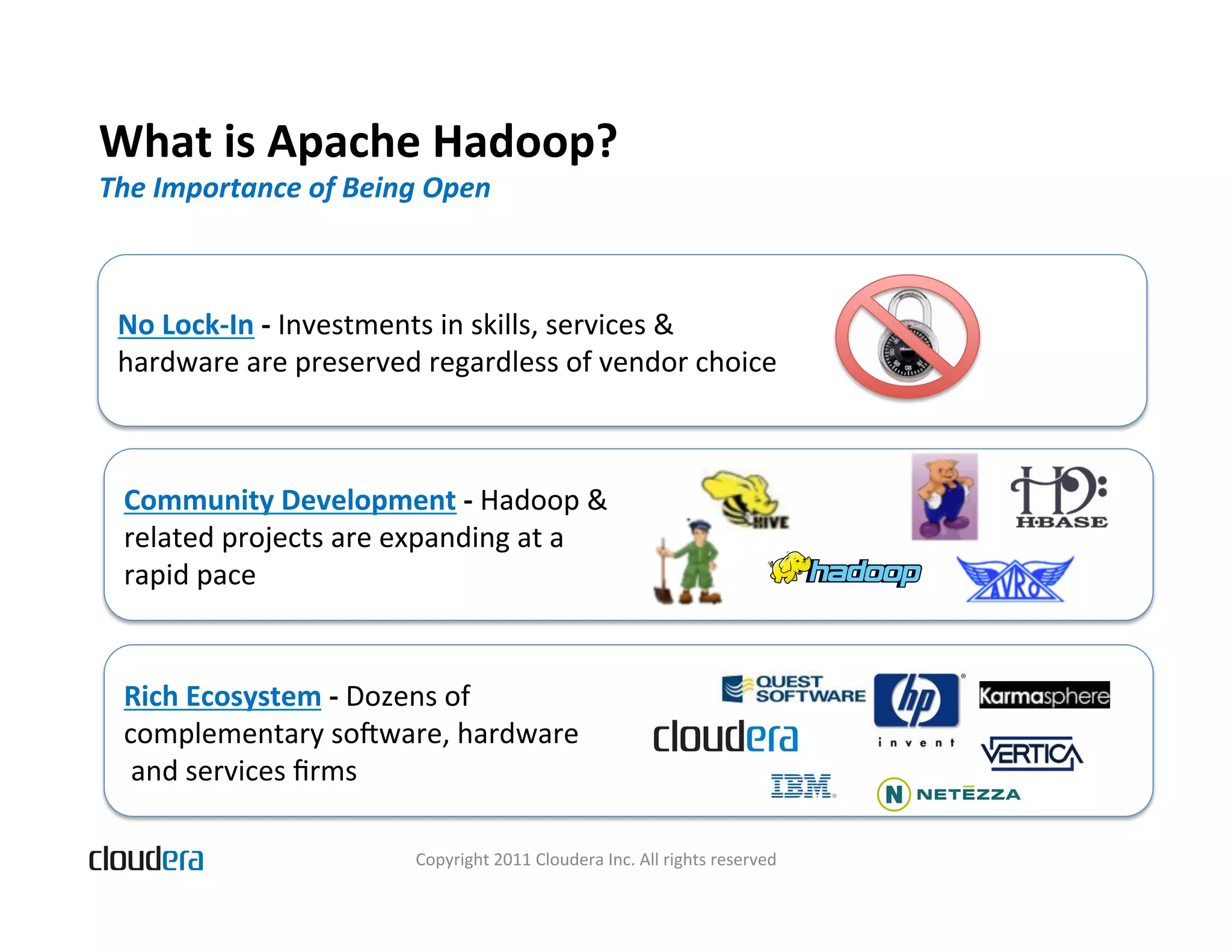 What  is  Apache  Hadoop?   The  Importance  of  Being  Open   No  Lock-­‐In  -­‐  Investments  in  skills,  services  &     hardware  are  preserved  regardless  of  vendor  choice   Community  Development  -­‐  Hadoop  &     related  projects  are  expanding  at  a     rapid  pace   Rich  Ecosystem  -­‐  Dozens  of     complementary  somware,  hardware    and  services  ﬁrms     Copyright  2011  Cloudera  Inc.  All  rights  reserved   