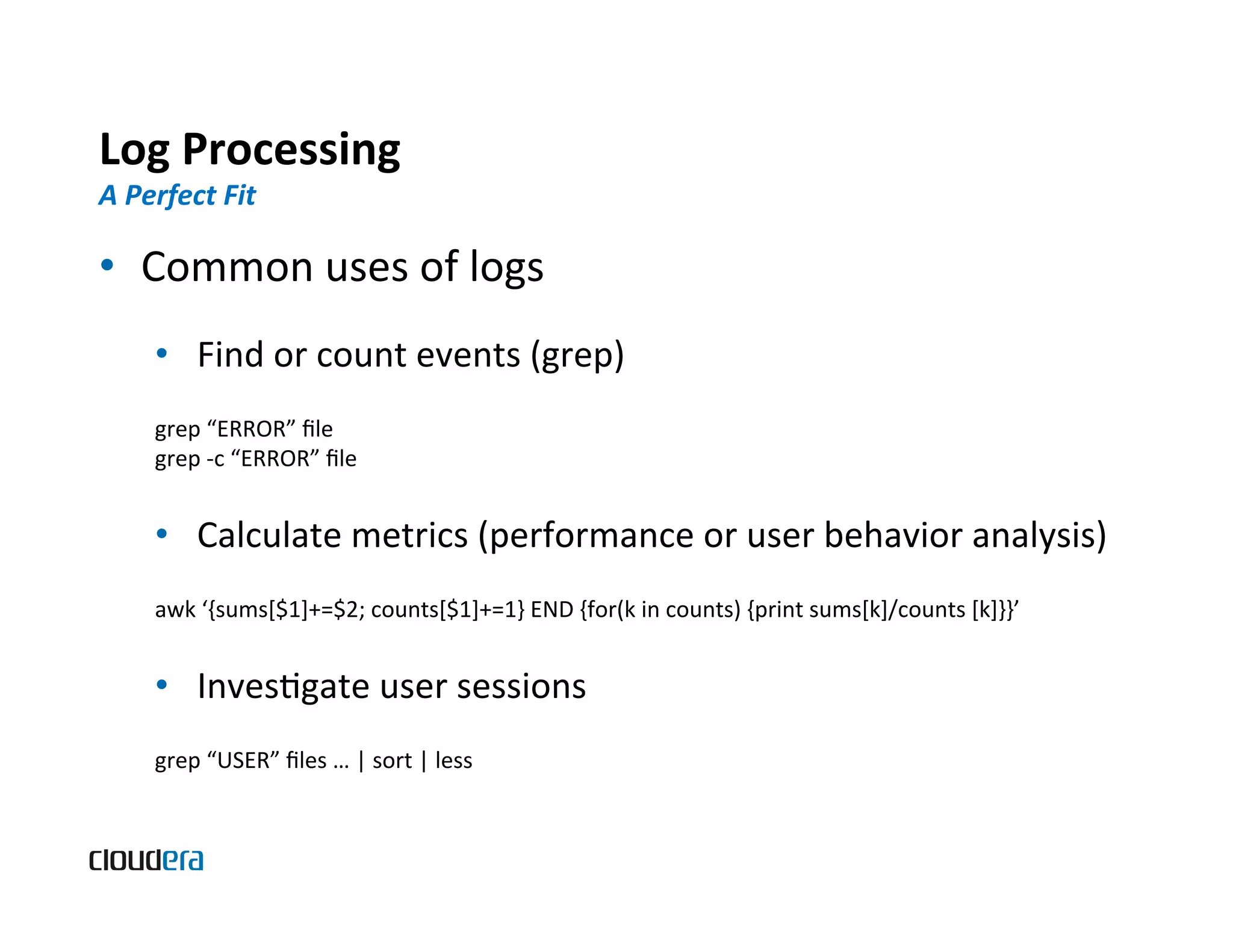Log  Processing   A  Perfect  Fit   •  Common  uses  of  logs   •  Find  or  count  events  (grep)   grep  “ERROR”  ﬁle   grep  -­‐c  “ERROR”  ﬁle   •  Calculate  metrics  (performance  or  user  behavior  analysis)   awk  ‘{sums[$1]+=$2;  counts[$1]+=1}  END  {for(k  in  counts)  {print  sums[k]/counts  [k]}}’   •  InvesBgate  user  sessions   grep  “USER”  ﬁles  …  |  sort  |  less   