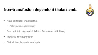 Non-transfusion dependent thalassemia
• Have clinical of thalassemia
• Pallor, jaundice, splenomegaly
• Can maintain adequate Hb level for normal daily living
• Increase iron absorption
• Risk of liver hemochromatosis
 