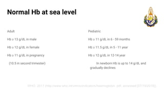 Normal Hb at sea level
Adult
Hb ≥ 13 g/dL in male
Hb ≥ 12 g/dL in female
Hb ≥ 11 g/dL in pregnancy
(10.5 in second trimester)
Pediatric
Hb ≥ 11 g/dL in 6 - 59 months
Hb ≥ 11.5 g/dL in 5 - 11 year
Hb ≥ 12 g/dL in 12-14 year
In newborn Hb is up to 14 g/dL and
gradually declines
WHO. 2011 (http://www.who.int/vmnis/indicators/haemoglobin. pdf, accessed [07/19/2018]).
 