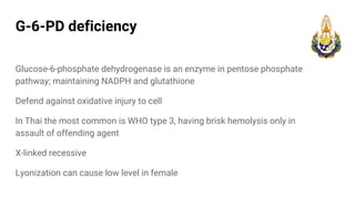 G-6-PD deficiency
Glucose-6-phosphate dehydrogenase is an enzyme in pentose phosphate
pathway; maintaining NADPH and glutathione
Defend against oxidative injury to cell
In Thai the most common is WHO type 3, having brisk hemolysis only in
assault of offending agent
X-linked recessive
Lyonization can cause low level in female
 