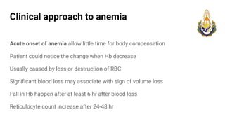 Clinical approach to anemia
Acute onset of anemia allow little time for body compensation
Patient could notice the change when Hb decrease
Usually caused by loss or destruction of RBC
Significant blood loss may associate with sign of volume loss
Fall in Hb happen after at least 6 hr after blood loss
Reticulocyte count increase after 24-48 hr
 