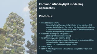 Common ANZ daylight modelling
approaches
Protocols:
• NCC 2022 Section F6P1 –
Natural lighting [Average daylight factor of not less than 2%]
Average daylight factor: The ratio of the illumination level within
a room provided by daylight to the level of daylight outside the
building during overcast conditions.
• Green Star Buildings v1: DA aproach –
[160lux@80% nominated hours]
• NZ G7/VM1: Appexdix C (CBDM & DF)
Natural light shall provide an illuminance of no less than 30 lux
at floor level for 75% of the standard year
TABLE 2.1.2.3: Minimum Daylight Factors
• ASNZS 1680.2
• SEPP 65 70% of apartments - 2hrs of direct sunlight btw 9-3pm mid
Winter
 