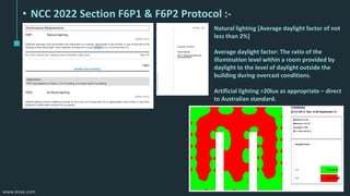 www.iesve.com
• NCC 2022 Section F6P1 & F6P2 Protocol :-
Natural lighting [Average daylight factor of not
less than 2%]
Average daylight factor: The ratio of the
illumination level within a room provided by
daylight to the level of daylight outside the
building during overcast conditions.
Artificial lighting >20lux as appropriate – direct
to Australian standard.
 