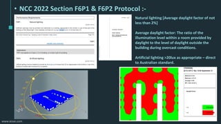 www.iesve.com
• NCC 2022 Section F6P1 & F6P2 Protocol :-
Natural lighting [Average daylight factor of not
less than 2%]
Average daylight factor: The ratio of the
illumination level within a room provided by
daylight to the level of daylight outside the
building during overcast conditions.
Artificial lighting >20lux as appropriate – direct
to Australian standard.
 