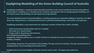 www.iesve.com
Daylighting Modelling of the Green Building Council of Australia
Daylighting modelling is a computer-based simulation tool that can be used to predict the amount and quality of
natural light in a building. It is a valuable tool for architects and engineers who are designing green buildings, as it
can help to ensure that buildings are well-daylit and energy-efficient.
The Green Building Council of Australia (GBCA) is a leading advocate for sustainable buildings in Australia. The GBCA
Green Star rating scheme is a national benchmark for sustainable building design, construction, and operation.
Daylighting modelling is a key requirement for achieving a number of Green Star credits, including:
• Indoor Environment Quality (IEQ) credit 12.1: Daylight
• IEQ credit 12.2: Visual Comfort
• Energy credit 6: Greenhouse Gas Emissions
How daylighting modelling works
Daylighting modelling software uses a number of factors to calculate the amount and quality of natural light in a
building, including:
The building's geometry, The orientation of the building, The type and size of windows, The type and placement of
shading devices, The surrounding environment etc etc.
Daylight factor and annual daylight autonomy common metrics used – DF largely superseded now.
 