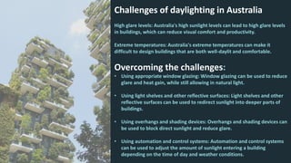 Challenges of daylighting in Australia
High glare levels: Australia's high sunlight levels can lead to high glare levels
in buildings, which can reduce visual comfort and productivity.
Extreme temperatures: Australia's extreme temperatures can make it
difficult to design buildings that are both well-daylit and comfortable.
Overcoming the challenges:
• Using appropriate window glazing: Window glazing can be used to reduce
glare and heat gain, while still allowing in natural light.
• Using light shelves and other reflective surfaces: Light shelves and other
reflective surfaces can be used to redirect sunlight into deeper parts of
buildings.
• Using overhangs and shading devices: Overhangs and shading devices can
be used to block direct sunlight and reduce glare.
• Using automation and control systems: Automation and control systems
can be used to adjust the amount of sunlight entering a building
depending on the time of day and weather conditions.
 