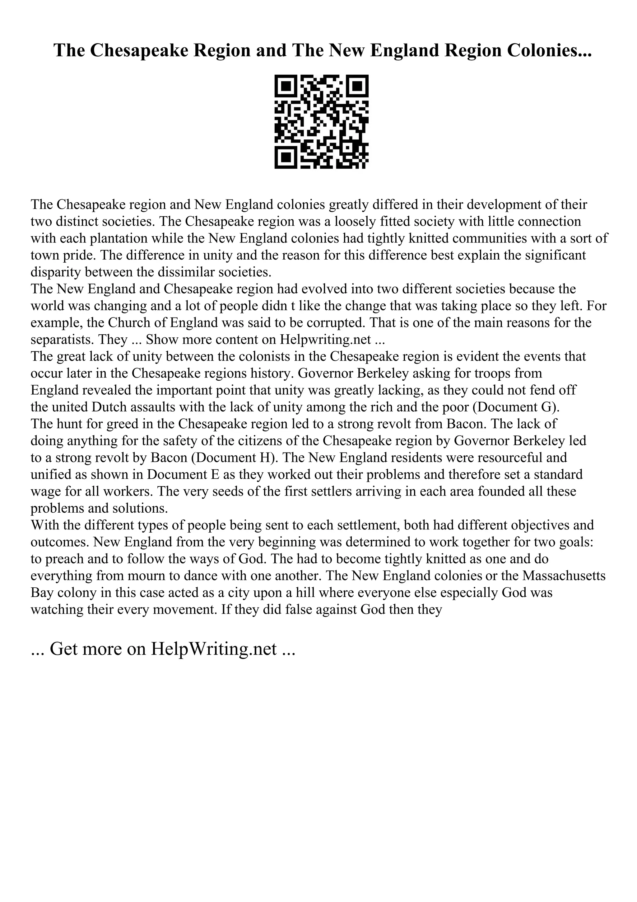 The Chesapeake Region and The New England Region Colonies...
The Chesapeake region and New England colonies greatly differed in their development of their
two distinct societies. The Chesapeake region was a loosely fitted society with little connection
with each plantation while the New England colonies had tightly knitted communities with a sort of
town pride. The difference in unity and the reason for this difference best explain the significant
disparity between the dissimilar societies.
The New England and Chesapeake region had evolved into two different societies because the
world was changing and a lot of people didn t like the change that was taking place so they left. For
example, the Church of England was said to be corrupted. That is one of the main reasons for the
separatists. They ... Show more content on Helpwriting.net ...
The great lack of unity between the colonists in the Chesapeake region is evident the events that
occur later in the Chesapeake regions history. Governor Berkeley asking for troops from
England revealed the important point that unity was greatly lacking, as they could not fend off
the united Dutch assaults with the lack of unity among the rich and the poor (Document G).
The hunt for greed in the Chesapeake region led to a strong revolt from Bacon. The lack of
doing anything for the safety of the citizens of the Chesapeake region by Governor Berkeley led
to a strong revolt by Bacon (Document H). The New England residents were resourceful and
unified as shown in Document E as they worked out their problems and therefore set a standard
wage for all workers. The very seeds of the first settlers arriving in each area founded all these
problems and solutions.
With the different types of people being sent to each settlement, both had different objectives and
outcomes. New England from the very beginning was determined to work together for two goals:
to preach and to follow the ways of God. The had to become tightly knitted as one and do
everything from mourn to dance with one another. The New England colonies or the Massachusetts
Bay colony in this case acted as a city upon a hill where everyone else especially God was
watching their every movement. If they did false against God then they
... Get more on HelpWriting.net ...
 