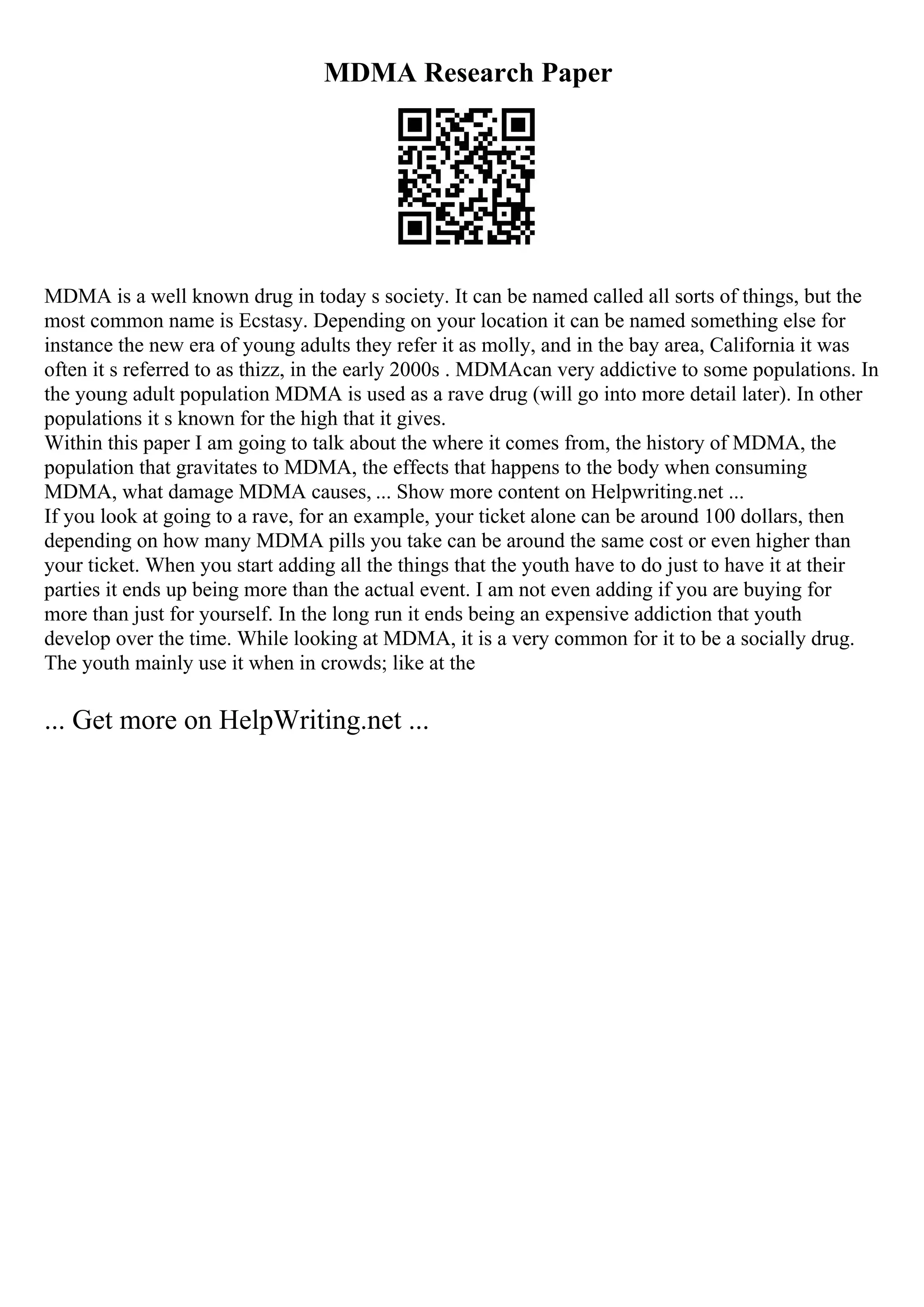 MDMA Research Paper
MDMA is a well known drug in today s society. It can be named called all sorts of things, but the
most common name is Ecstasy. Depending on your location it can be named something else for
instance the new era of young adults they refer it as molly, and in the bay area, California it was
often it s referred to as thizz, in the early 2000s . MDMAcan very addictive to some populations. In
the young adult population MDMA is used as a rave drug (will go into more detail later). In other
populations it s known for the high that it gives.
Within this paper I am going to talk about the where it comes from, the history of MDMA, the
population that gravitates to MDMA, the effects that happens to the body when consuming
MDMA, what damage MDMA causes, ... Show more content on Helpwriting.net ...
If you look at going to a rave, for an example, your ticket alone can be around 100 dollars, then
depending on how many MDMA pills you take can be around the same cost or even higher than
your ticket. When you start adding all the things that the youth have to do just to have it at their
parties it ends up being more than the actual event. I am not even adding if you are buying for
more than just for yourself. In the long run it ends being an expensive addiction that youth
develop over the time. While looking at MDMA, it is a very common for it to be a socially drug.
The youth mainly use it when in crowds; like at the
... Get more on HelpWriting.net ...
 