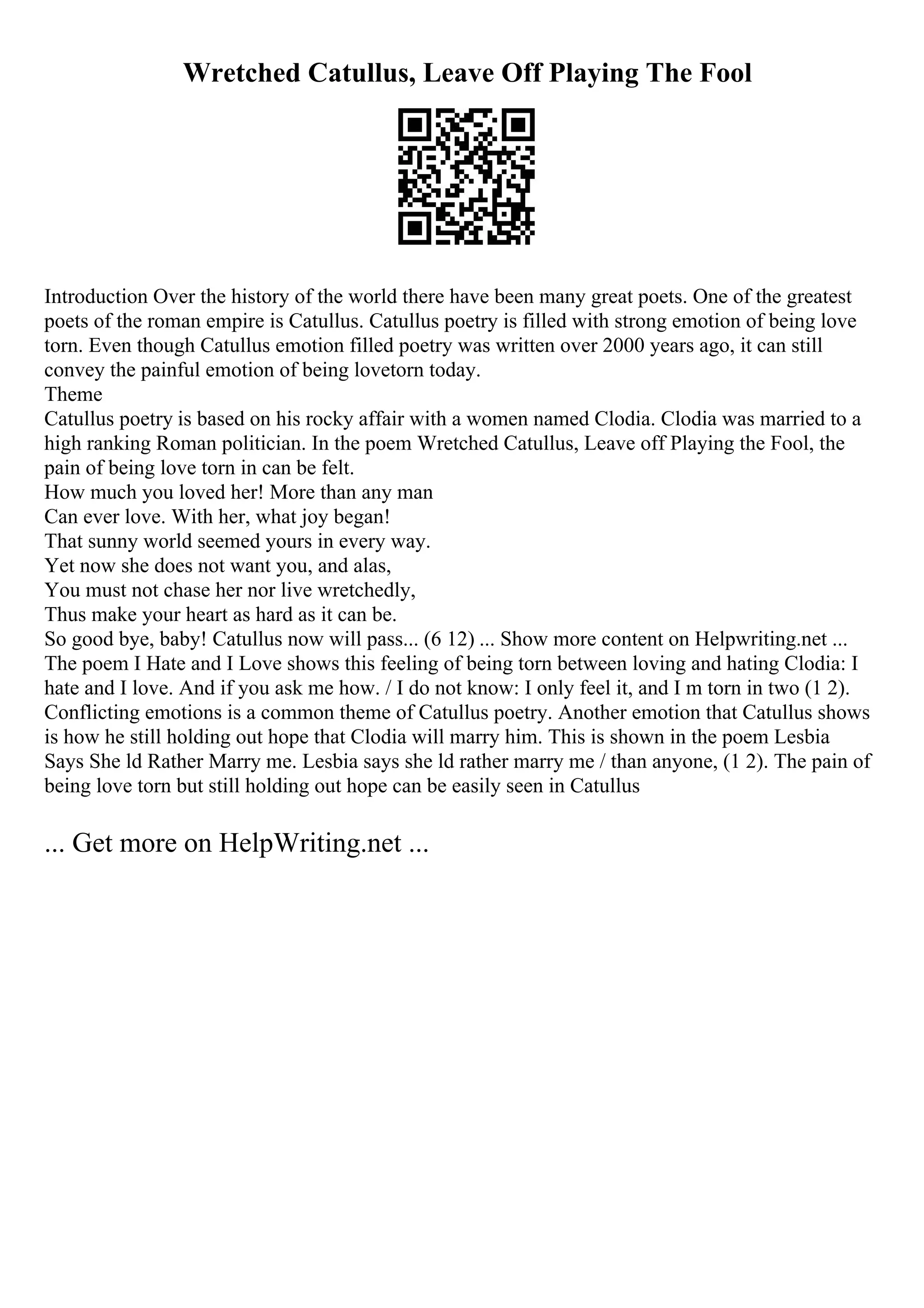 Wretched Catullus, Leave Off Playing The Fool
Introduction Over the history of the world there have been many great poets. One of the greatest
poets of the roman empire is Catullus. Catullus poetry is filled with strong emotion of being love
torn. Even though Catullus emotion filled poetry was written over 2000 years ago, it can still
convey the painful emotion of being lovetorn today.
Theme
Catullus poetry is based on his rocky affair with a women named Clodia. Clodia was married to a
high ranking Roman politician. In the poem Wretched Catullus, Leave off Playing the Fool, the
pain of being love torn in can be felt.
How much you loved her! More than any man
Can ever love. With her, what joy began!
That sunny world seemed yours in every way.
Yet now she does not want you, and alas,
You must not chase her nor live wretchedly,
Thus make your heart as hard as it can be.
So good bye, baby! Catullus now will pass... (6 12) ... Show more content on Helpwriting.net ...
The poem I Hate and I Love shows this feeling of being torn between loving and hating Clodia: I
hate and I love. And if you ask me how. / I do not know: I only feel it, and I m torn in two (1 2).
Conflicting emotions is a common theme of Catullus poetry. Another emotion that Catullus shows
is how he still holding out hope that Clodia will marry him. This is shown in the poem Lesbia
Says She ld Rather Marry me. Lesbia says she ld rather marry me / than anyone, (1 2). The pain of
being love torn but still holding out hope can be easily seen in Catullus
... Get more on HelpWriting.net ...
 