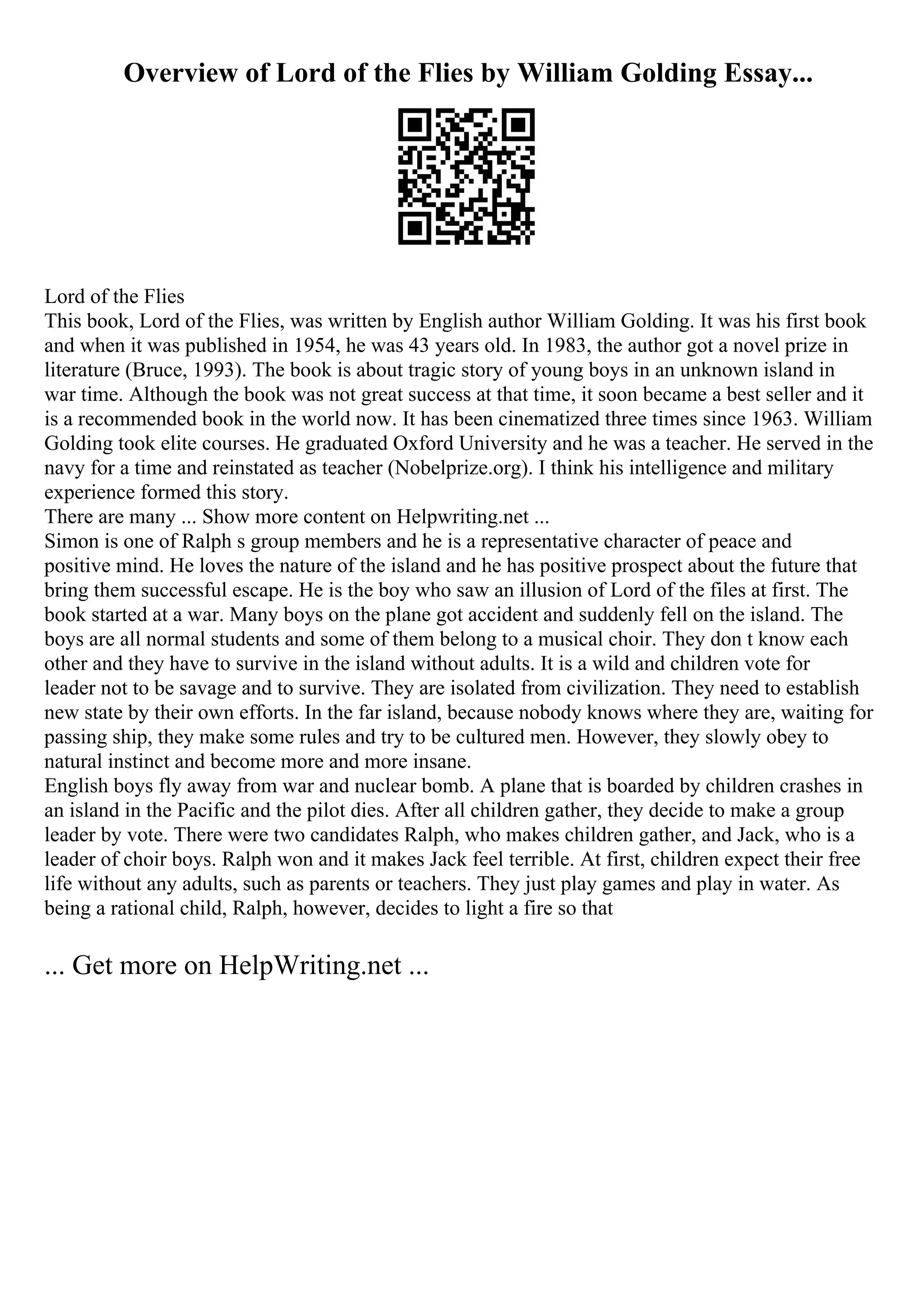 Overview of Lord of the Flies by William Golding Essay...
Lord of the Flies
This book, Lord of the Flies, was written by English author William Golding. It was his first book
and when it was published in 1954, he was 43 years old. In 1983, the author got a novel prize in
literature (Bruce, 1993). The book is about tragic story of young boys in an unknown island in
war time. Although the book was not great success at that time, it soon became a best seller and it
is a recommended book in the world now. It has been cinematized three times since 1963. William
Golding took elite courses. He graduated Oxford University and he was a teacher. He served in the
navy for a time and reinstated as teacher (Nobelprize.org). I think his intelligence and military
experience formed this story.
There are many ... Show more content on Helpwriting.net ...
Simon is one of Ralph s group members and he is a representative character of peace and
positive mind. He loves the nature of the island and he has positive prospect about the future that
bring them successful escape. He is the boy who saw an illusion of Lord of the files at first. The
book started at a war. Many boys on the plane got accident and suddenly fell on the island. The
boys are all normal students and some of them belong to a musical choir. They don t know each
other and they have to survive in the island without adults. It is a wild and children vote for
leader not to be savage and to survive. They are isolated from civilization. They need to establish
new state by their own efforts. In the far island, because nobody knows where they are, waiting for
passing ship, they make some rules and try to be cultured men. However, they slowly obey to
natural instinct and become more and more insane.
English boys fly away from war and nuclear bomb. A plane that is boarded by children crashes in
an island in the Pacific and the pilot dies. After all children gather, they decide to make a group
leader by vote. There were two candidates Ralph, who makes children gather, and Jack, who is a
leader of choir boys. Ralph won and it makes Jack feel terrible. At first, children expect their free
life without any adults, such as parents or teachers. They just play games and play in water. As
being a rational child, Ralph, however, decides to light a fire so that
... Get more on HelpWriting.net ...
 