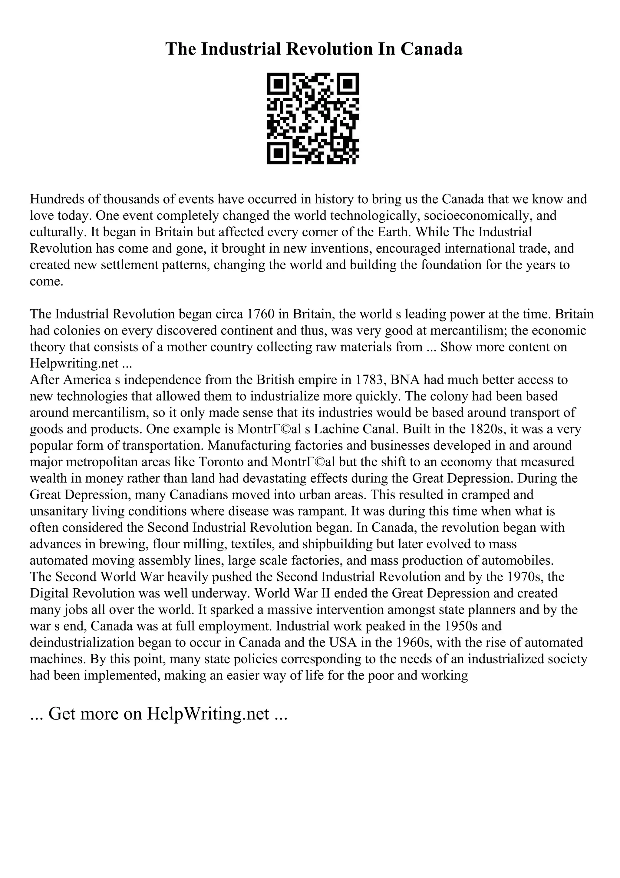 The Industrial Revolution In Canada
Hundreds of thousands of events have occurred in history to bring us the Canada that we know and
love today. One event completely changed the world technologically, socioeconomically, and
culturally. It began in Britain but affected every corner of the Earth. While The Industrial
Revolution has come and gone, it brought in new inventions, encouraged international trade, and
created new settlement patterns, changing the world and building the foundation for the years to
come.
The Industrial Revolution began circa 1760 in Britain, the world s leading power at the time. Britain
had colonies on every discovered continent and thus, was very good at mercantilism; the economic
theory that consists of a mother country collecting raw materials from ... Show more content on
Helpwriting.net ...
After America s independence from the British empire in 1783, BNA had much better access to
new technologies that allowed them to industrialize more quickly. The colony had been based
around mercantilism, so it only made sense that its industries would be based around transport of
goods and products. One example is MontrГ©al s Lachine Canal. Built in the 1820s, it was a very
popular form of transportation. Manufacturing factories and businesses developed in and around
major metropolitan areas like Toronto and MontrГ©al but the shift to an economy that measured
wealth in money rather than land had devastating effects during the Great Depression. During the
Great Depression, many Canadians moved into urban areas. This resulted in cramped and
unsanitary living conditions where disease was rampant. It was during this time when what is
often considered the Second Industrial Revolution began. In Canada, the revolution began with
advances in brewing, flour milling, textiles, and shipbuilding but later evolved to mass
automated moving assembly lines, large scale factories, and mass production of automobiles.
The Second World War heavily pushed the Second Industrial Revolution and by the 1970s, the
Digital Revolution was well underway. World War II ended the Great Depression and created
many jobs all over the world. It sparked a massive intervention amongst state planners and by the
war s end, Canada was at full employment. Industrial work peaked in the 1950s and
deindustrialization began to occur in Canada and the USA in the 1960s, with the rise of automated
machines. By this point, many state policies corresponding to the needs of an industrialized society
had been implemented, making an easier way of life for the poor and working
... Get more on HelpWriting.net ...
 