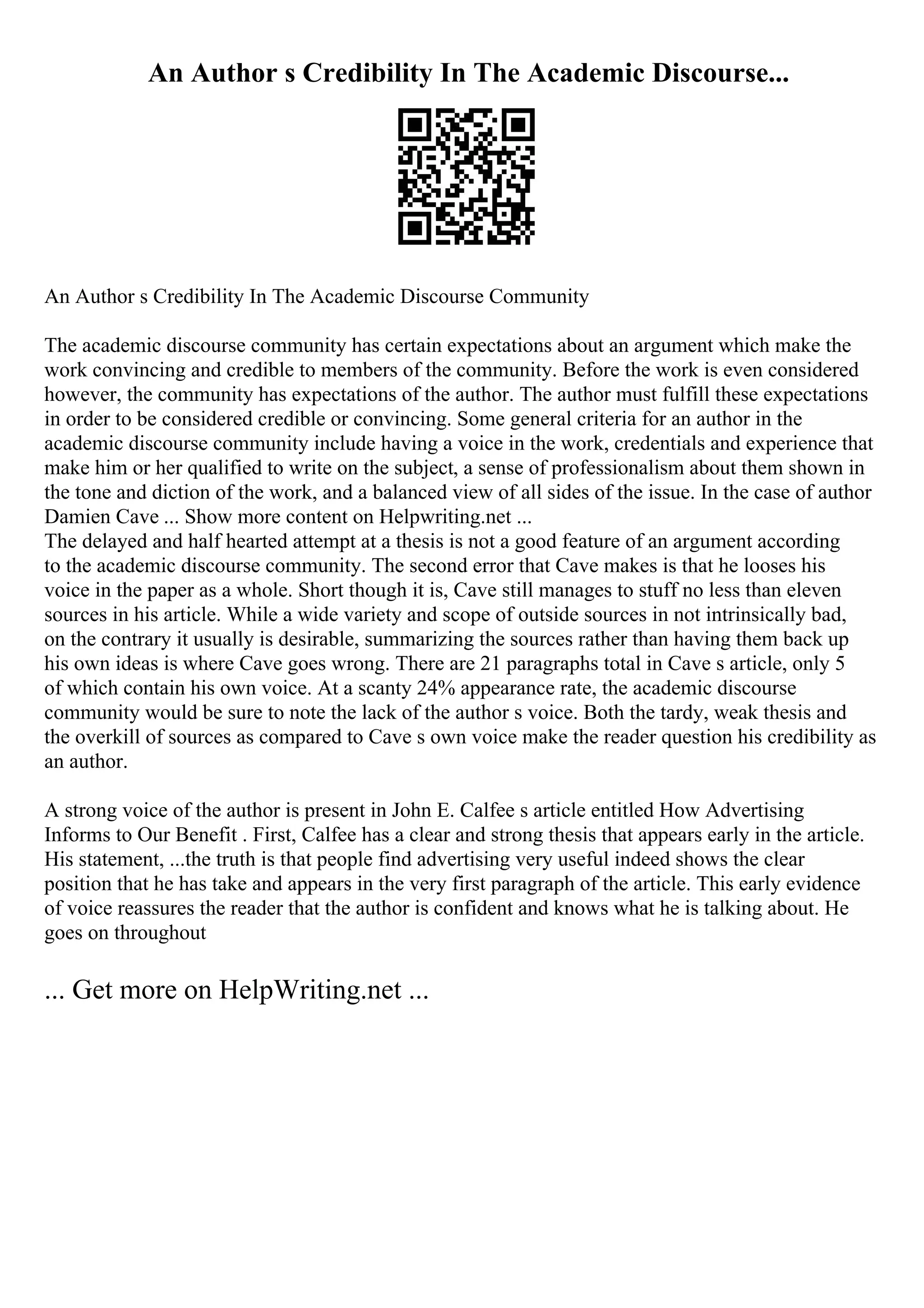 An Author s Credibility In The Academic Discourse...
An Author s Credibility In The Academic Discourse Community
The academic discourse community has certain expectations about an argument which make the
work convincing and credible to members of the community. Before the work is even considered
however, the community has expectations of the author. The author must fulfill these expectations
in order to be considered credible or convincing. Some general criteria for an author in the
academic discourse community include having a voice in the work, credentials and experience that
make him or her qualified to write on the subject, a sense of professionalism about them shown in
the tone and diction of the work, and a balanced view of all sides of the issue. In the case of author
Damien Cave ... Show more content on Helpwriting.net ...
The delayed and half hearted attempt at a thesis is not a good feature of an argument according
to the academic discourse community. The second error that Cave makes is that he looses his
voice in the paper as a whole. Short though it is, Cave still manages to stuff no less than eleven
sources in his article. While a wide variety and scope of outside sources in not intrinsically bad,
on the contrary it usually is desirable, summarizing the sources rather than having them back up
his own ideas is where Cave goes wrong. There are 21 paragraphs total in Cave s article, only 5
of which contain his own voice. At a scanty 24% appearance rate, the academic discourse
community would be sure to note the lack of the author s voice. Both the tardy, weak thesis and
the overkill of sources as compared to Cave s own voice make the reader question his credibility as
an author.
A strong voice of the author is present in John E. Calfee s article entitled How Advertising
Informs to Our Benefit . First, Calfee has a clear and strong thesis that appears early in the article.
His statement, ...the truth is that people find advertising very useful indeed shows the clear
position that he has take and appears in the very first paragraph of the article. This early evidence
of voice reassures the reader that the author is confident and knows what he is talking about. He
goes on throughout
... Get more on HelpWriting.net ...
 