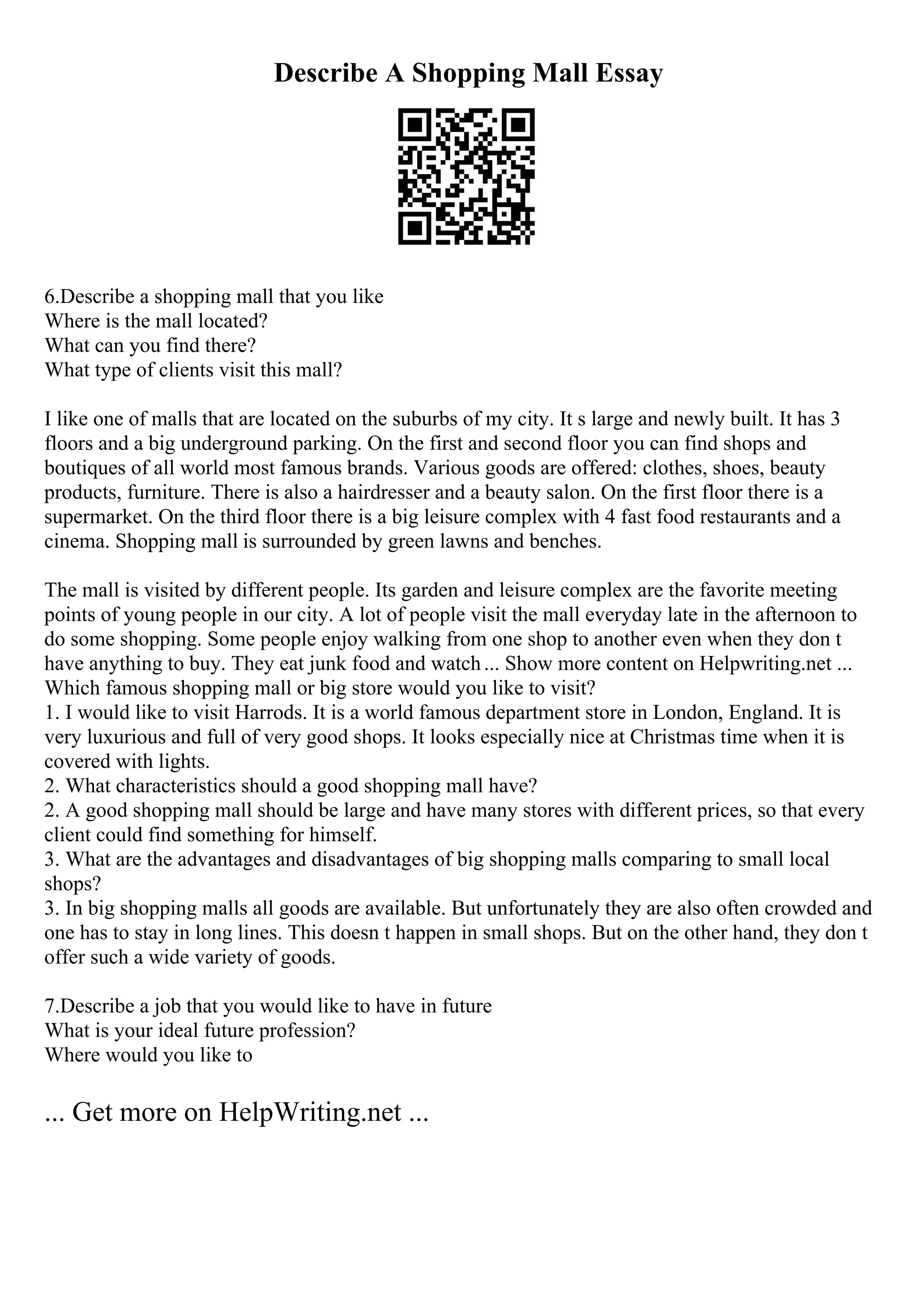 Describe A Shopping Mall Essay
6.Describe a shopping mall that you like
Where is the mall located?
What can you find there?
What type of clients visit this mall?
I like one of malls that are located on the suburbs of my city. It s large and newly built. It has 3
floors and a big underground parking. On the first and second floor you can find shops and
boutiques of all world most famous brands. Various goods are offered: clothes, shoes, beauty
products, furniture. There is also a hairdresser and a beauty salon. On the first floor there is a
supermarket. On the third floor there is a big leisure complex with 4 fast food restaurants and a
cinema. Shopping mall is surrounded by green lawns and benches.
The mall is visited by different people. Its garden and leisure complex are the favorite meeting
points of young people in our city. A lot of people visit the mall everyday late in the afternoon to
do some shopping. Some people enjoy walking from one shop to another even when they don t
have anything to buy. They eat junk food and watch... Show more content on Helpwriting.net ...
Which famous shopping mall or big store would you like to visit?
1. I would like to visit Harrods. It is a world famous department store in London, England. It is
very luxurious and full of very good shops. It looks especially nice at Christmas time when it is
covered with lights.
2. What characteristics should a good shopping mall have?
2. A good shopping mall should be large and have many stores with different prices, so that every
client could find something for himself.
3. What are the advantages and disadvantages of big shopping malls comparing to small local
shops?
3. In big shopping malls all goods are available. But unfortunately they are also often crowded and
one has to stay in long lines. This doesn t happen in small shops. But on the other hand, they don t
offer such a wide variety of goods.
7.Describe a job that you would like to have in future
What is your ideal future profession?
Where would you like to
... Get more on HelpWriting.net ...
 