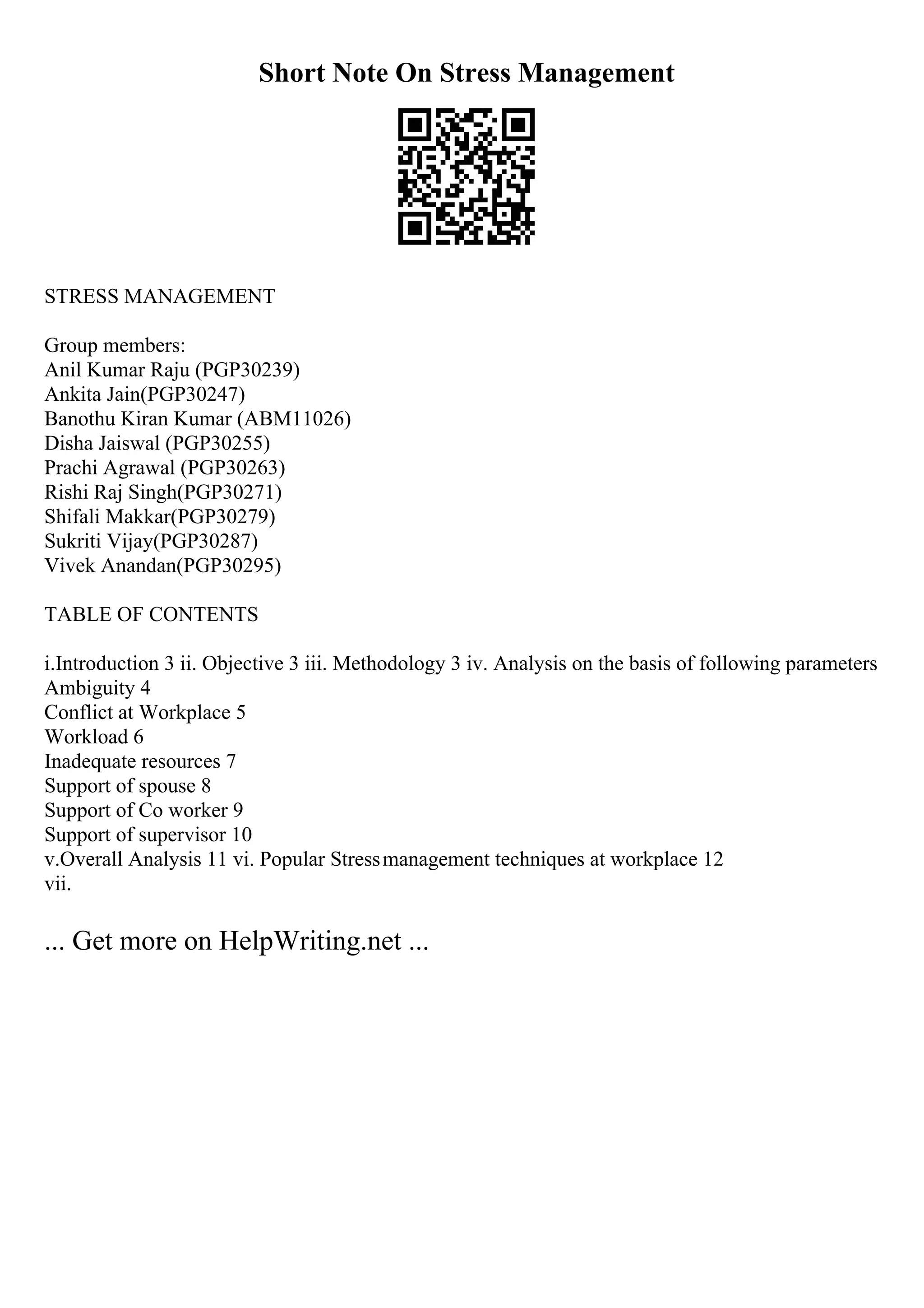 Short Note On Stress Management
STRESS MANAGEMENT
Group members:
Anil Kumar Raju (PGP30239)
Ankita Jain(PGP30247)
Banothu Kiran Kumar (ABM11026)
Disha Jaiswal (PGP30255)
Prachi Agrawal (PGP30263)
Rishi Raj Singh(PGP30271)
Shifali Makkar(PGP30279)
Sukriti Vijay(PGP30287)
Vivek Anandan(PGP30295)
TABLE OF CONTENTS
i.Introduction 3 ii. Objective 3 iii. Methodology 3 iv. Analysis on the basis of following parameters
Ambiguity 4
Conflict at Workplace 5
Workload 6
Inadequate resources 7
Support of spouse 8
Support of Co worker 9
Support of supervisor 10
v.Overall Analysis 11 vi. Popular Stressmanagement techniques at workplace 12
vii.
... Get more on HelpWriting.net ...
 