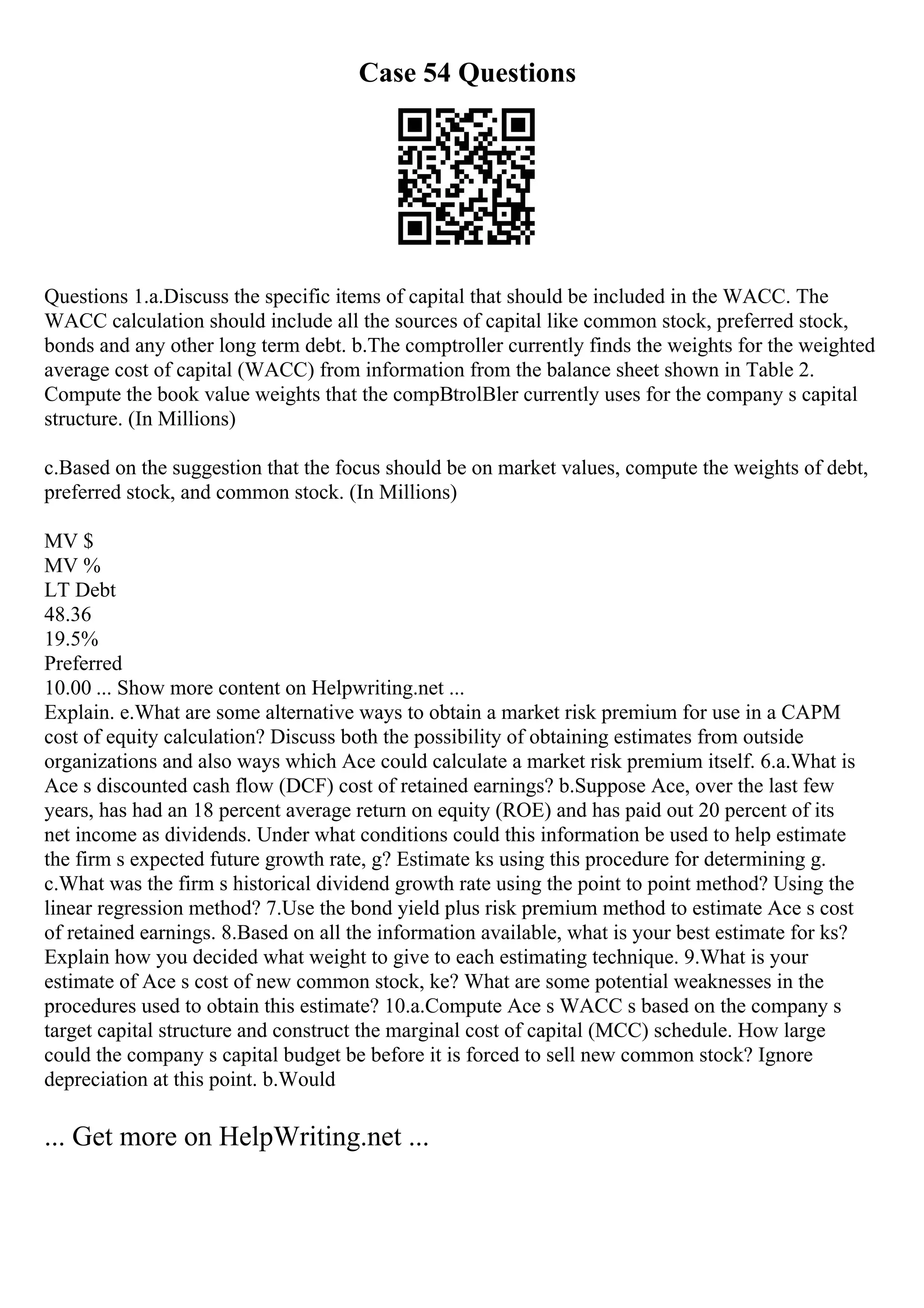 Case 54 Questions
Questions 1.a.Discuss the specific items of capital that should be included in the WACC. The
WACC calculation should include all the sources of capital like common stock, preferred stock,
bonds and any other long term debt. b.The comptroller currently finds the weights for the weighted
average cost of capital (WACC) from information from the balance sheet shown in Table 2.
Compute the book value weights that the compВtrolВler currently uses for the company s capital
structure. (In Millions)
c.Based on the suggestion that the focus should be on market values, compute the weights of debt,
preferred stock, and common stock. (In Millions)
MV $
MV %
LT Debt
48.36
19.5%
Preferred
10.00 ... Show more content on Helpwriting.net ...
Explain. e.What are some alternative ways to obtain a market risk premium for use in a CAPM
cost of equity calculation? Discuss both the possibility of obtaining estimates from outside
organizations and also ways which Ace could calculate a market risk premium itself. 6.a.What is
Ace s discounted cash flow (DCF) cost of retained earnings? b.Suppose Ace, over the last few
years, has had an 18 percent average return on equity (ROE) and has paid out 20 percent of its
net income as dividends. Under what conditions could this information be used to help estimate
the firm s expected future growth rate, g? Estimate ks using this procedure for determining g.
c.What was the firm s historical dividend growth rate using the point to point method? Using the
linear regression method? 7.Use the bond yield plus risk premium method to estimate Ace s cost
of retained earnings. 8.Based on all the information available, what is your best estimate for ks?
Explain how you decided what weight to give to each estimating technique. 9.What is your
estimate of Ace s cost of new common stock, ke? What are some potential weaknesses in the
procedures used to obtain this estimate? 10.a.Compute Ace s WACC s based on the company s
target capital structure and construct the marginal cost of capital (MCC) schedule. How large
could the company s capital budget be before it is forced to sell new common stock? Ignore
depreciation at this point. b.Would
... Get more on HelpWriting.net ...
 