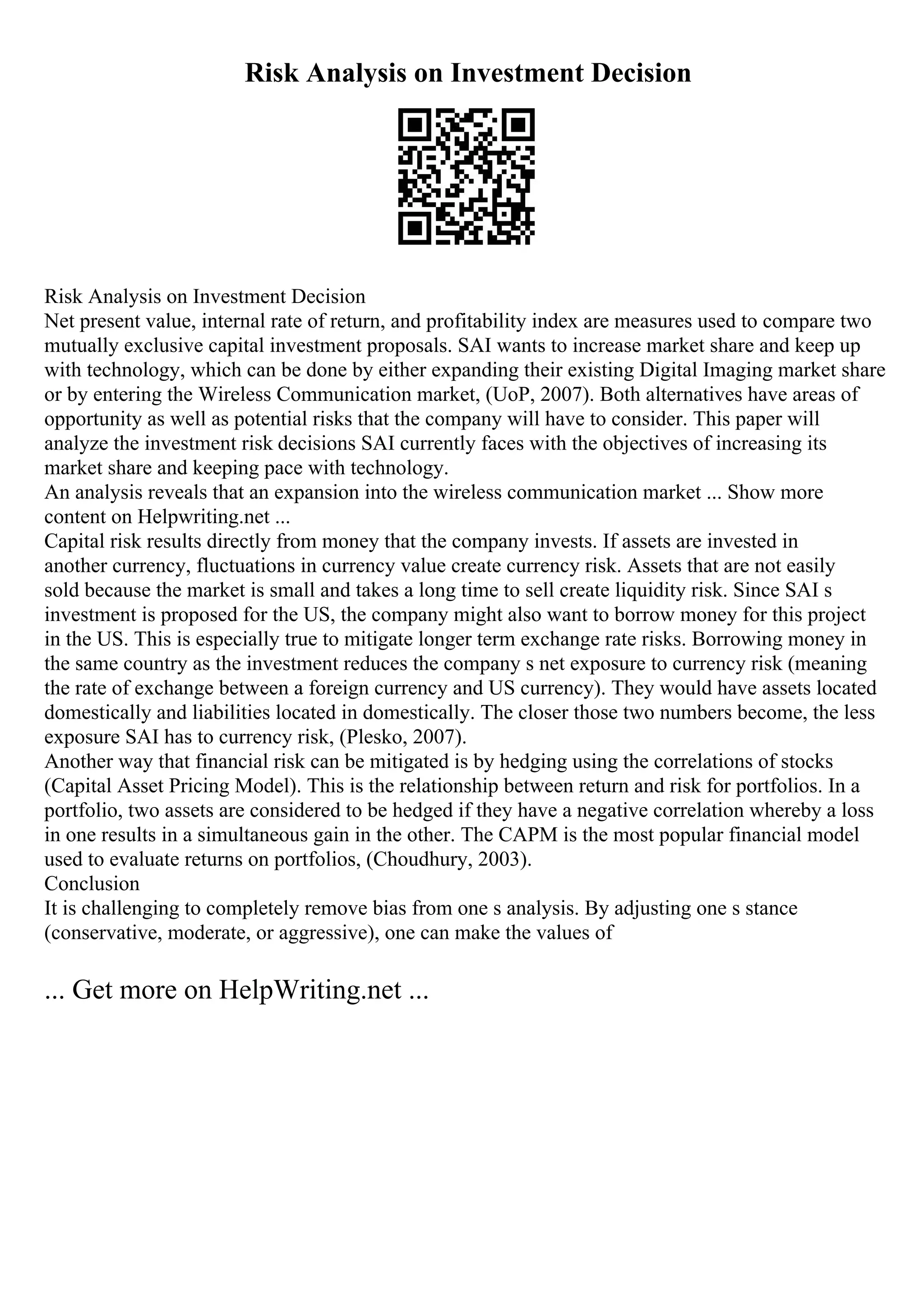 Risk Analysis on Investment Decision
Risk Analysis on Investment Decision
Net present value, internal rate of return, and profitability index are measures used to compare two
mutually exclusive capital investment proposals. SAI wants to increase market share and keep up
with technology, which can be done by either expanding their existing Digital Imaging market share
or by entering the Wireless Communication market, (UoP, 2007). Both alternatives have areas of
opportunity as well as potential risks that the company will have to consider. This paper will
analyze the investment risk decisions SAI currently faces with the objectives of increasing its
market share and keeping pace with technology.
An analysis reveals that an expansion into the wireless communication market ... Show more
content on Helpwriting.net ...
Capital risk results directly from money that the company invests. If assets are invested in
another currency, fluctuations in currency value create currency risk. Assets that are not easily
sold because the market is small and takes a long time to sell create liquidity risk. Since SAI s
investment is proposed for the US, the company might also want to borrow money for this project
in the US. This is especially true to mitigate longer term exchange rate risks. Borrowing money in
the same country as the investment reduces the company s net exposure to currency risk (meaning
the rate of exchange between a foreign currency and US currency). They would have assets located
domestically and liabilities located in domestically. The closer those two numbers become, the less
exposure SAI has to currency risk, (Plesko, 2007).
Another way that financial risk can be mitigated is by hedging using the correlations of stocks
(Capital Asset Pricing Model). This is the relationship between return and risk for portfolios. In a
portfolio, two assets are considered to be hedged if they have a negative correlation whereby a loss
in one results in a simultaneous gain in the other. The CAPM is the most popular financial model
used to evaluate returns on portfolios, (Choudhury, 2003).
Conclusion
It is challenging to completely remove bias from one s analysis. By adjusting one s stance
(conservative, moderate, or aggressive), one can make the values of
... Get more on HelpWriting.net ...
 