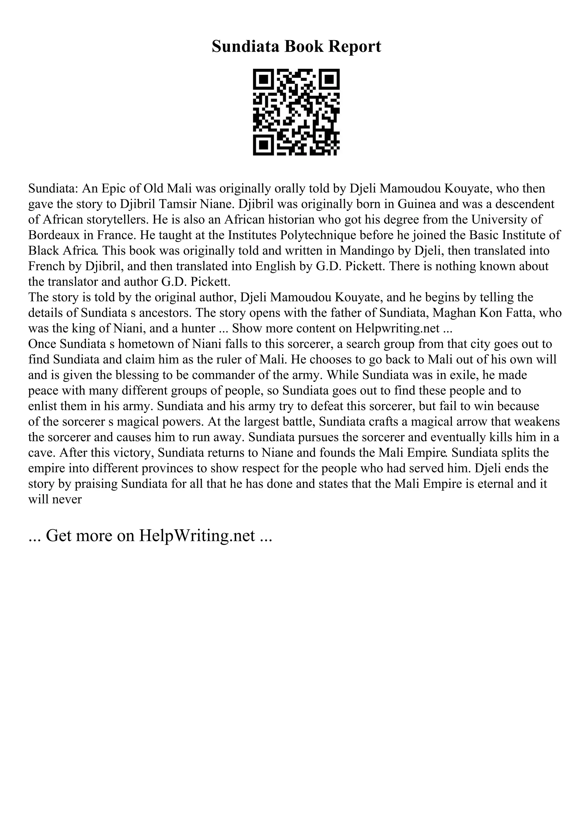 Sundiata Book Report
Sundiata: An Epic of Old Mali was originally orally told by Djeli Mamoudou Kouyate, who then
gave the story to Djibril Tamsir Niane. Djibril was originally born in Guinea and was a descendent
of African storytellers. He is also an African historian who got his degree from the University of
Bordeaux in France. He taught at the Institutes Polytechnique before he joined the Basic Institute of
Black Africa. This book was originally told and written in Mandingo by Djeli, then translated into
French by Djibril, and then translated into English by G.D. Pickett. There is nothing known about
the translator and author G.D. Pickett.
The story is told by the original author, Djeli Mamoudou Kouyate, and he begins by telling the
details of Sundiata s ancestors. The story opens with the father of Sundiata, Maghan Kon Fatta, who
was the king of Niani, and a hunter ... Show more content on Helpwriting.net ...
Once Sundiata s hometown of Niani falls to this sorcerer, a search group from that city goes out to
find Sundiata and claim him as the ruler of Mali. He chooses to go back to Mali out of his own will
and is given the blessing to be commander of the army. While Sundiata was in exile, he made
peace with many different groups of people, so Sundiata goes out to find these people and to
enlist them in his army. Sundiata and his army try to defeat this sorcerer, but fail to win because
of the sorcerer s magical powers. At the largest battle, Sundiata crafts a magical arrow that weakens
the sorcerer and causes him to run away. Sundiata pursues the sorcerer and eventually kills him in a
cave. After this victory, Sundiata returns to Niane and founds the Mali Empire. Sundiata splits the
empire into different provinces to show respect for the people who had served him. Djeli ends the
story by praising Sundiata for all that he has done and states that the Mali Empire is eternal and it
will never
... Get more on HelpWriting.net ...
 