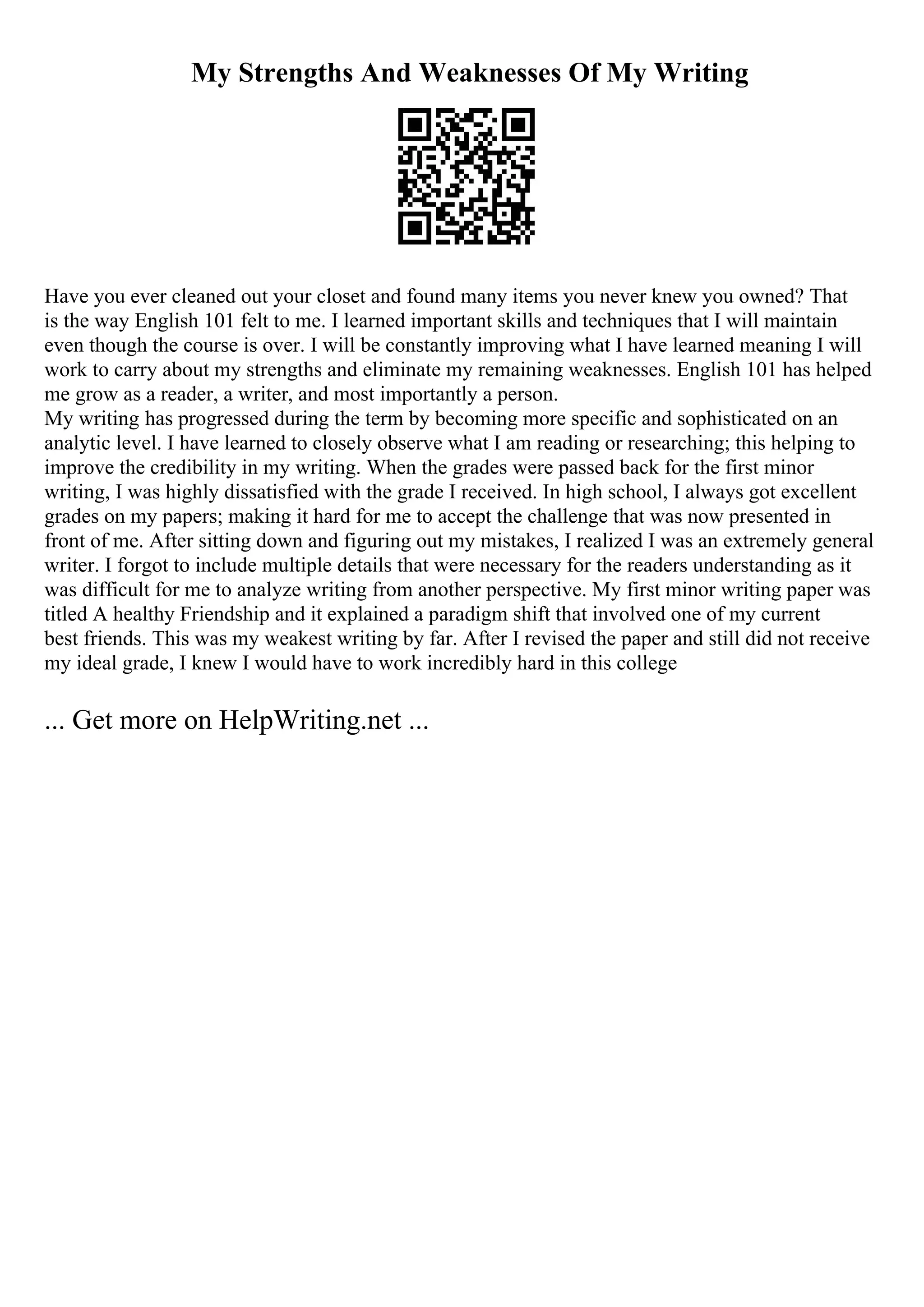 My Strengths And Weaknesses Of My Writing
Have you ever cleaned out your closet and found many items you never knew you owned? That
is the way English 101 felt to me. I learned important skills and techniques that I will maintain
even though the course is over. I will be constantly improving what I have learned meaning I will
work to carry about my strengths and eliminate my remaining weaknesses. English 101 has helped
me grow as a reader, a writer, and most importantly a person.
My writing has progressed during the term by becoming more specific and sophisticated on an
analytic level. I have learned to closely observe what I am reading or researching; this helping to
improve the credibility in my writing. When the grades were passed back for the first minor
writing, I was highly dissatisfied with the grade I received. In high school, I always got excellent
grades on my papers; making it hard for me to accept the challenge that was now presented in
front of me. After sitting down and figuring out my mistakes, I realized I was an extremely general
writer. I forgot to include multiple details that were necessary for the readers understanding as it
was difficult for me to analyze writing from another perspective. My first minor writing paper was
titled A healthy Friendship and it explained a paradigm shift that involved one of my current
best friends. This was my weakest writing by far. After I revised the paper and still did not receive
my ideal grade, I knew I would have to work incredibly hard in this college
... Get more on HelpWriting.net ...
 