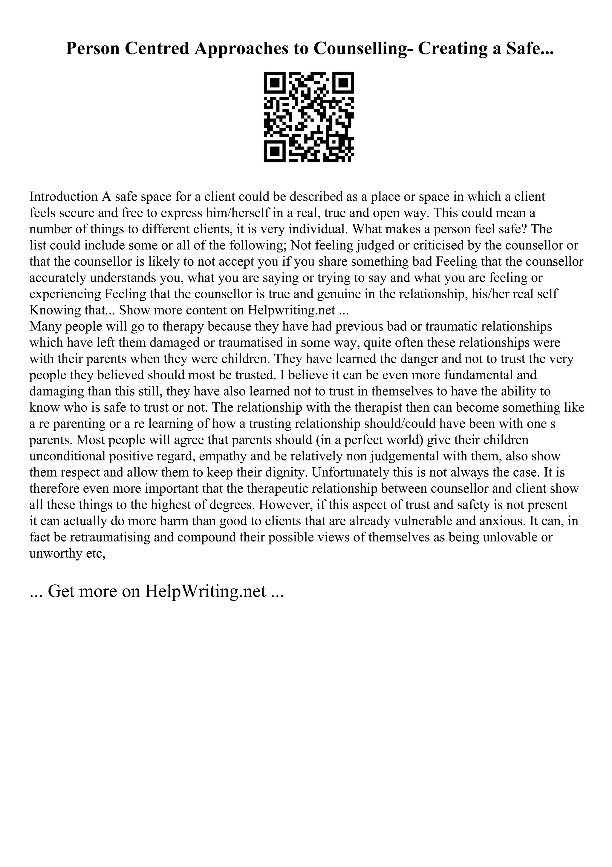 Person Centred Approaches to Counselling- Creating a Safe...
Introduction A safe space for a client could be described as a place or space in which a client
feels secure and free to express him/herself in a real, true and open way. This could mean a
number of things to different clients, it is very individual. What makes a person feel safe? The
list could include some or all of the following; Not feeling judged or criticised by the counsellor or
that the counsellor is likely to not accept you if you share something bad Feeling that the counsellor
accurately understands you, what you are saying or trying to say and what you are feeling or
experiencing Feeling that the counsellor is true and genuine in the relationship, his/her real self
Knowing that... Show more content on Helpwriting.net ...
Many people will go to therapy because they have had previous bad or traumatic relationships
which have left them damaged or traumatised in some way, quite often these relationships were
with their parents when they were children. They have learned the danger and not to trust the very
people they believed should most be trusted. I believe it can be even more fundamental and
damaging than this still, they have also learned not to trust in themselves to have the ability to
know who is safe to trust or not. The relationship with the therapist then can become something like
a re parenting or a re learning of how a trusting relationship should/could have been with one s
parents. Most people will agree that parents should (in a perfect world) give their children
unconditional positive regard, empathy and be relatively non judgemental with them, also show
them respect and allow them to keep their dignity. Unfortunately this is not always the case. It is
therefore even more important that the therapeutic relationship between counsellor and client show
all these things to the highest of degrees. However, if this aspect of trust and safety is not present
it can actually do more harm than good to clients that are already vulnerable and anxious. It can, in
fact be retraumatising and compound their possible views of themselves as being unlovable or
unworthy etc,
... Get more on HelpWriting.net ...
 