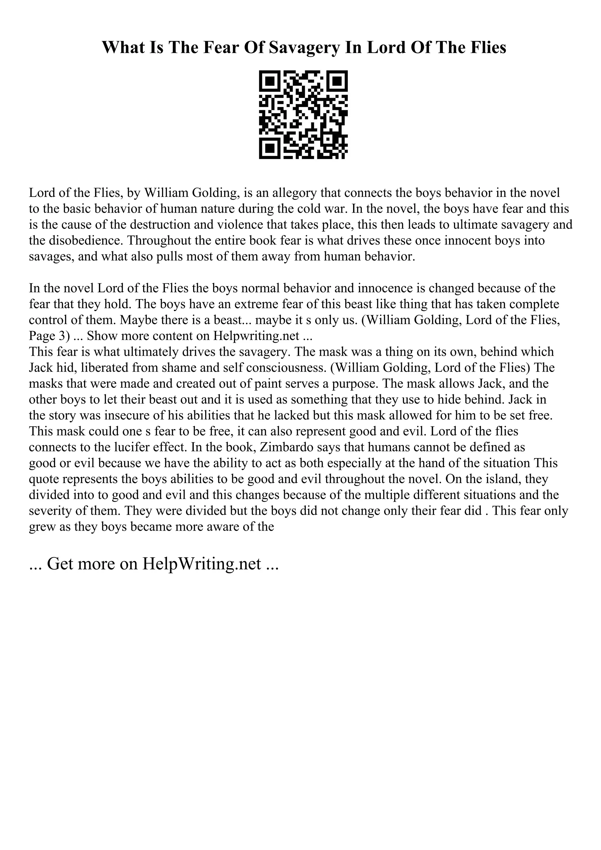 What Is The Fear Of Savagery In Lord Of The Flies
Lord of the Flies, by William Golding, is an allegory that connects the boys behavior in the novel
to the basic behavior of human nature during the cold war. In the novel, the boys have fear and this
is the cause of the destruction and violence that takes place, this then leads to ultimate savagery and
the disobedience. Throughout the entire book fear is what drives these once innocent boys into
savages, and what also pulls most of them away from human behavior.
In the novel Lord of the Flies the boys normal behavior and innocence is changed because of the
fear that they hold. The boys have an extreme fear of this beast like thing that has taken complete
control of them. Maybe there is a beast... maybe it s only us. (William Golding, Lord of the Flies,
Page 3) ... Show more content on Helpwriting.net ...
This fear is what ultimately drives the savagery. The mask was a thing on its own, behind which
Jack hid, liberated from shame and self consciousness. (William Golding, Lord of the Flies) The
masks that were made and created out of paint serves a purpose. The mask allows Jack, and the
other boys to let their beast out and it is used as something that they use to hide behind. Jack in
the story was insecure of his abilities that he lacked but this mask allowed for him to be set free.
This mask could one s fear to be free, it can also represent good and evil. Lord of the flies
connects to the lucifer effect. In the book, Zimbardo says that humans cannot be defined as
good or evil because we have the ability to act as both especially at the hand of the situation This
quote represents the boys abilities to be good and evil throughout the novel. On the island, they
divided into to good and evil and this changes because of the multiple different situations and the
severity of them. They were divided but the boys did not change only their fear did . This fear only
grew as they boys became more aware of the
... Get more on HelpWriting.net ...
 