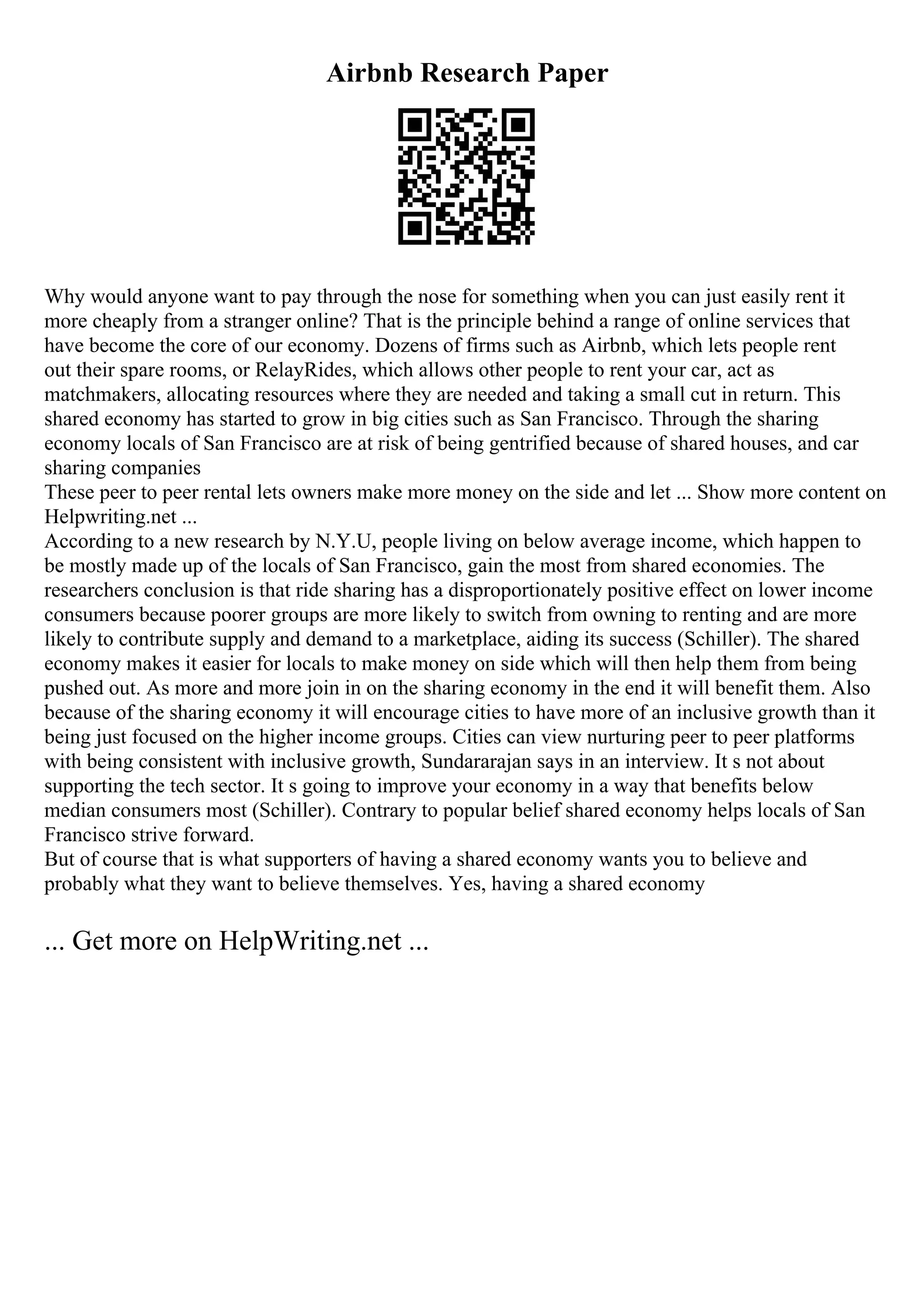 Airbnb Research Paper
Why would anyone want to pay through the nose for something when you can just easily rent it
more cheaply from a stranger online? That is the principle behind a range of online services that
have become the core of our economy. Dozens of firms such as Airbnb, which lets people rent
out their spare rooms, or RelayRides, which allows other people to rent your car, act as
matchmakers, allocating resources where they are needed and taking a small cut in return. This
shared economy has started to grow in big cities such as San Francisco. Through the sharing
economy locals of San Francisco are at risk of being gentrified because of shared houses, and car
sharing companies
These peer to peer rental lets owners make more money on the side and let ... Show more content on
Helpwriting.net ...
According to a new research by N.Y.U, people living on below average income, which happen to
be mostly made up of the locals of San Francisco, gain the most from shared economies. The
researchers conclusion is that ride sharing has a disproportionately positive effect on lower income
consumers because poorer groups are more likely to switch from owning to renting and are more
likely to contribute supply and demand to a marketplace, aiding its success (Schiller). The shared
economy makes it easier for locals to make money on side which will then help them from being
pushed out. As more and more join in on the sharing economy in the end it will benefit them. Also
because of the sharing economy it will encourage cities to have more of an inclusive growth than it
being just focused on the higher income groups. Cities can view nurturing peer to peer platforms
with being consistent with inclusive growth, Sundararajan says in an interview. It s not about
supporting the tech sector. It s going to improve your economy in a way that benefits below
median consumers most (Schiller). Contrary to popular belief shared economy helps locals of San
Francisco strive forward.
But of course that is what supporters of having a shared economy wants you to believe and
probably what they want to believe themselves. Yes, having a shared economy
... Get more on HelpWriting.net ...
 