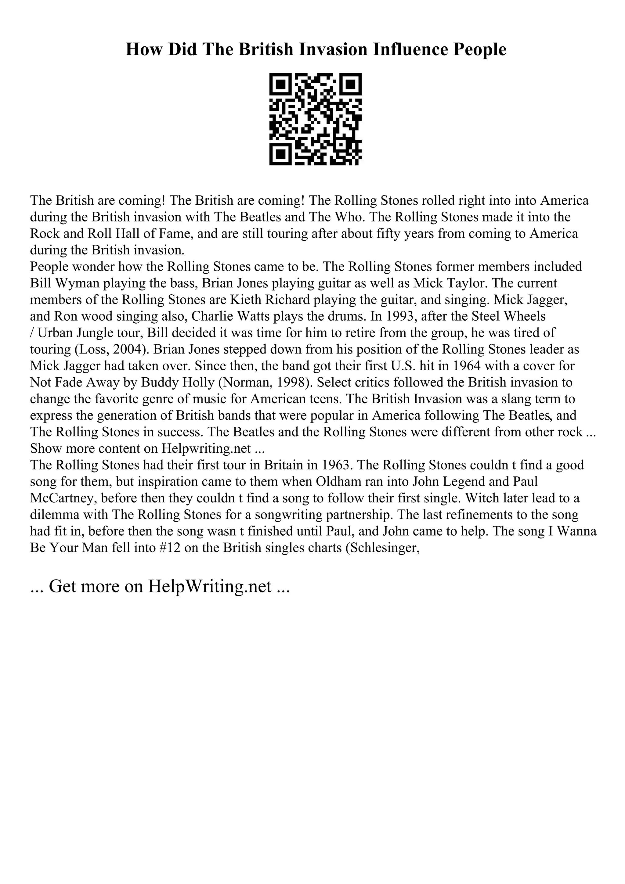 How Did The British Invasion Influence People
The British are coming! The British are coming! The Rolling Stones rolled right into into America
during the British invasion with The Beatles and The Who. The Rolling Stones made it into the
Rock and Roll Hall of Fame, and are still touring after about fifty years from coming to America
during the British invasion.
People wonder how the Rolling Stones came to be. The Rolling Stones former members included
Bill Wyman playing the bass, Brian Jones playing guitar as well as Mick Taylor. The current
members of the Rolling Stones are Kieth Richard playing the guitar, and singing. Mick Jagger,
and Ron wood singing also, Charlie Watts plays the drums. In 1993, after the Steel Wheels
/ Urban Jungle tour, Bill decided it was time for him to retire from the group, he was tired of
touring (Loss, 2004). Brian Jones stepped down from his position of the Rolling Stones leader as
Mick Jagger had taken over. Since then, the band got their first U.S. hit in 1964 with a cover for
Not Fade Away by Buddy Holly (Norman, 1998). Select critics followed the British invasion to
change the favorite genre of music for American teens. The British Invasion was a slang term to
express the generation of British bands that were popular in America following The Beatles, and
The Rolling Stones in success. The Beatles and the Rolling Stones were different from other rock ...
Show more content on Helpwriting.net ...
The Rolling Stones had their first tour in Britain in 1963. The Rolling Stones couldn t find a good
song for them, but inspiration came to them when Oldham ran into John Legend and Paul
McCartney, before then they couldn t find a song to follow their first single. Witch later lead to a
dilemma with The Rolling Stones for a songwriting partnership. The last refinements to the song
had fit in, before then the song wasn t finished until Paul, and John came to help. The song I Wanna
Be Your Man fell into #12 on the British singles charts (Schlesinger,
... Get more on HelpWriting.net ...
 