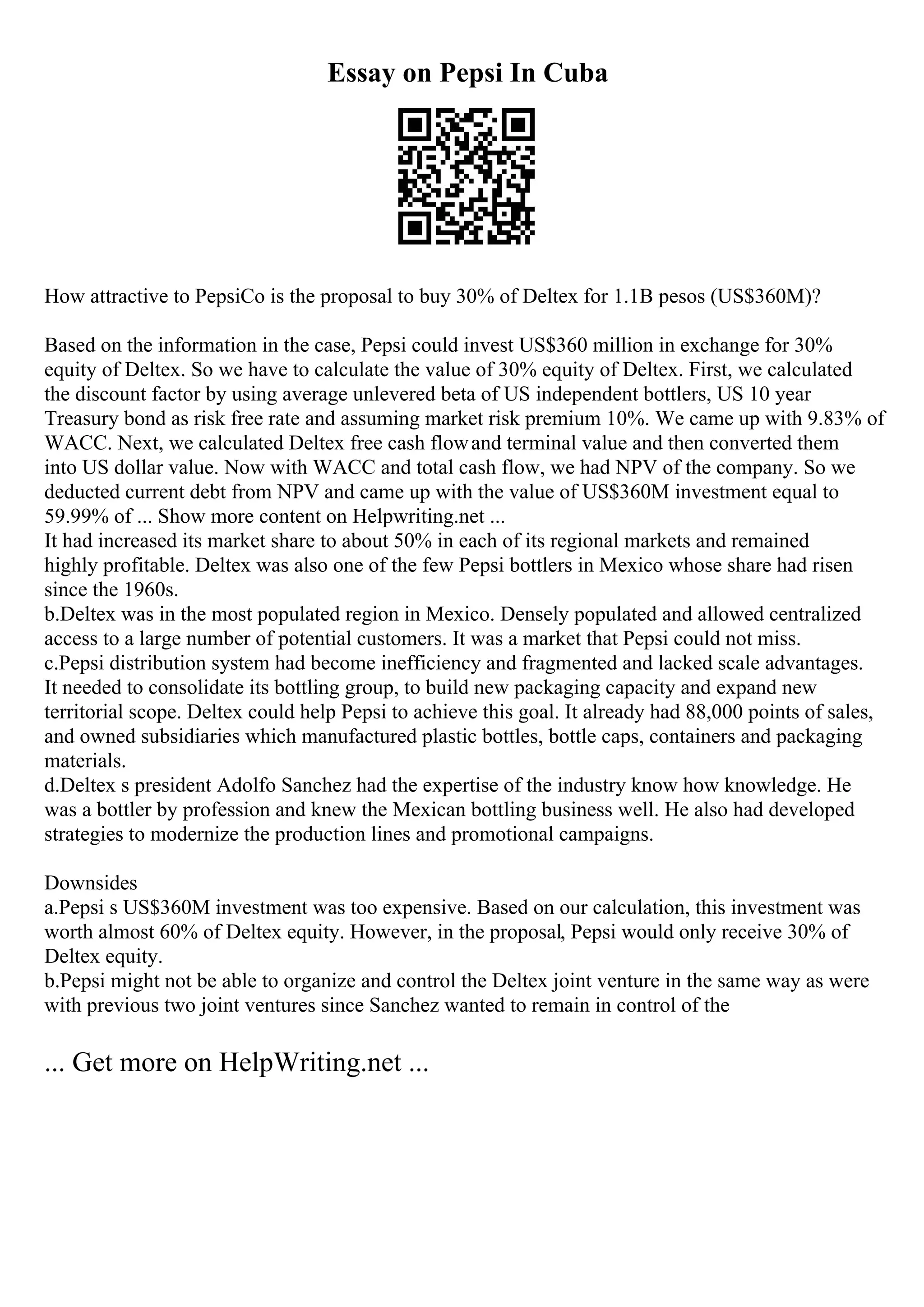 Essay on Pepsi In Cuba
How attractive to PepsiCo is the proposal to buy 30% of Deltex for 1.1B pesos (US$360M)?
Based on the information in the case, Pepsi could invest US$360 million in exchange for 30%
equity of Deltex. So we have to calculate the value of 30% equity of Deltex. First, we calculated
the discount factor by using average unlevered beta of US independent bottlers, US 10 year
Treasury bond as risk free rate and assuming market risk premium 10%. We came up with 9.83% of
WACC. Next, we calculated Deltex free cash flowand terminal value and then converted them
into US dollar value. Now with WACC and total cash flow, we had NPV of the company. So we
deducted current debt from NPV and came up with the value of US$360M investment equal to
59.99% of ... Show more content on Helpwriting.net ...
It had increased its market share to about 50% in each of its regional markets and remained
highly profitable. Deltex was also one of the few Pepsi bottlers in Mexico whose share had risen
since the 1960s.
b.Deltex was in the most populated region in Mexico. Densely populated and allowed centralized
access to a large number of potential customers. It was a market that Pepsi could not miss.
c.Pepsi distribution system had become inefficiency and fragmented and lacked scale advantages.
It needed to consolidate its bottling group, to build new packaging capacity and expand new
territorial scope. Deltex could help Pepsi to achieve this goal. It already had 88,000 points of sales,
and owned subsidiaries which manufactured plastic bottles, bottle caps, containers and packaging
materials.
d.Deltex s president Adolfo Sanchez had the expertise of the industry know how knowledge. He
was a bottler by profession and knew the Mexican bottling business well. He also had developed
strategies to modernize the production lines and promotional campaigns.
Downsides
a.Pepsi s US$360M investment was too expensive. Based on our calculation, this investment was
worth almost 60% of Deltex equity. However, in the proposal, Pepsi would only receive 30% of
Deltex equity.
b.Pepsi might not be able to organize and control the Deltex joint venture in the same way as were
with previous two joint ventures since Sanchez wanted to remain in control of the
... Get more on HelpWriting.net ...
 