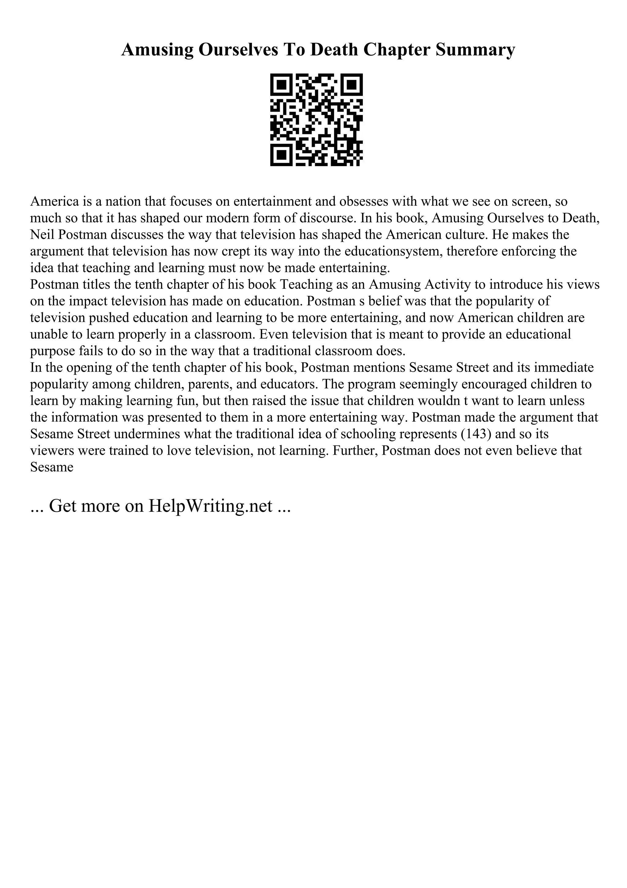 Amusing Ourselves To Death Chapter Summary
America is a nation that focuses on entertainment and obsesses with what we see on screen, so
much so that it has shaped our modern form of discourse. In his book, Amusing Ourselves to Death,
Neil Postman discusses the way that television has shaped the American culture. He makes the
argument that television has now crept its way into the educationsystem, therefore enforcing the
idea that teaching and learning must now be made entertaining.
Postman titles the tenth chapter of his book Teaching as an Amusing Activity to introduce his views
on the impact television has made on education. Postman s belief was that the popularity of
television pushed education and learning to be more entertaining, and now American children are
unable to learn properly in a classroom. Even television that is meant to provide an educational
purpose fails to do so in the way that a traditional classroom does.
In the opening of the tenth chapter of his book, Postman mentions Sesame Street and its immediate
popularity among children, parents, and educators. The program seemingly encouraged children to
learn by making learning fun, but then raised the issue that children wouldn t want to learn unless
the information was presented to them in a more entertaining way. Postman made the argument that
Sesame Street undermines what the traditional idea of schooling represents (143) and so its
viewers were trained to love television, not learning. Further, Postman does not even believe that
Sesame
... Get more on HelpWriting.net ...
 