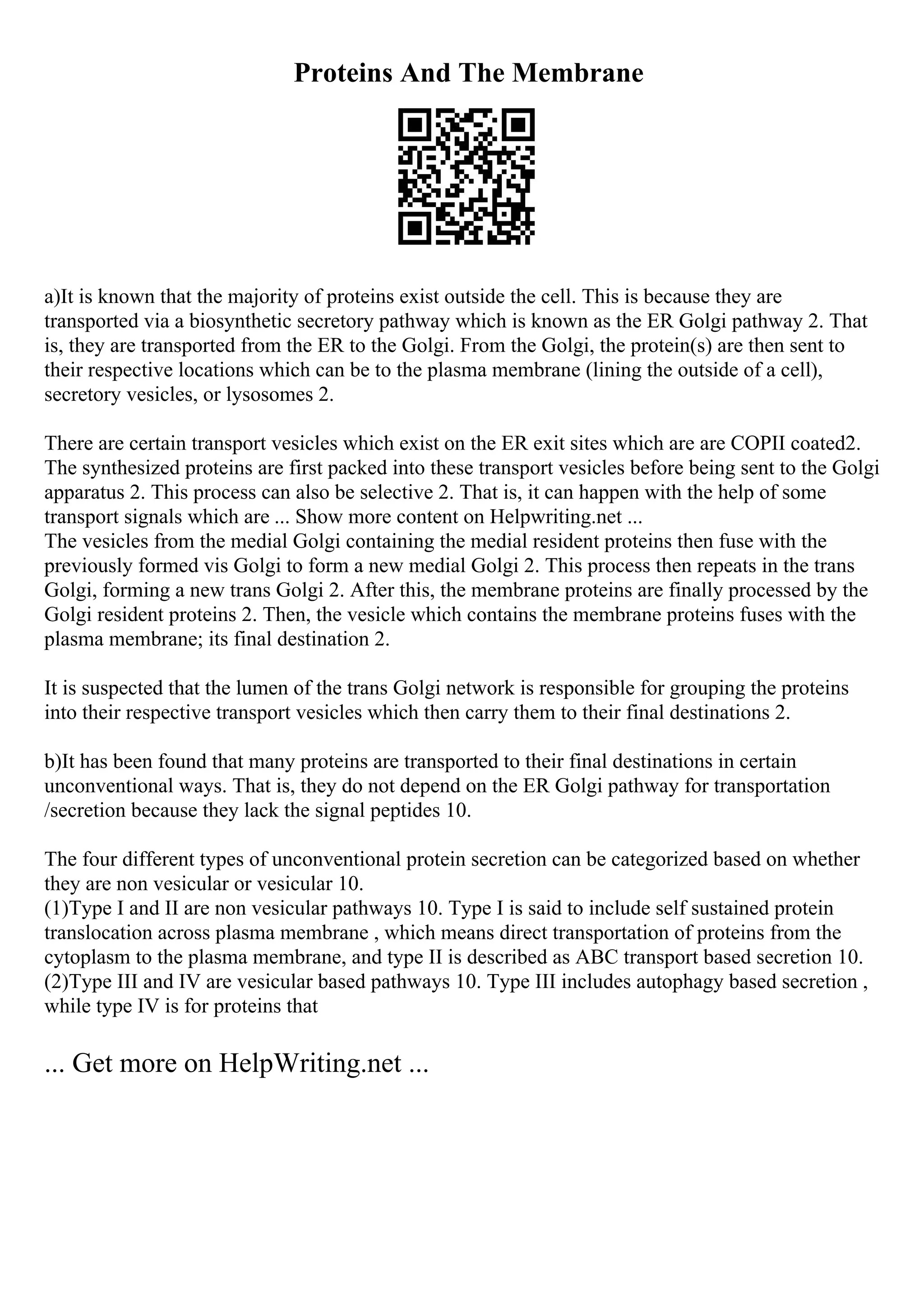 Proteins And The Membrane
a)It is known that the majority of proteins exist outside the cell. This is because they are
transported via a biosynthetic secretory pathway which is known as the ER Golgi pathway 2. That
is, they are transported from the ER to the Golgi. From the Golgi, the protein(s) are then sent to
their respective locations which can be to the plasma membrane (lining the outside of a cell),
secretory vesicles, or lysosomes 2.
There are certain transport vesicles which exist on the ER exit sites which are are COPII coated2.
The synthesized proteins are first packed into these transport vesicles before being sent to the Golgi
apparatus 2. This process can also be selective 2. That is, it can happen with the help of some
transport signals which are ... Show more content on Helpwriting.net ...
The vesicles from the medial Golgi containing the medial resident proteins then fuse with the
previously formed vis Golgi to form a new medial Golgi 2. This process then repeats in the trans
Golgi, forming a new trans Golgi 2. After this, the membrane proteins are finally processed by the
Golgi resident proteins 2. Then, the vesicle which contains the membrane proteins fuses with the
plasma membrane; its final destination 2.
It is suspected that the lumen of the trans Golgi network is responsible for grouping the proteins
into their respective transport vesicles which then carry them to their final destinations 2.
b)It has been found that many proteins are transported to their final destinations in certain
unconventional ways. That is, they do not depend on the ER Golgi pathway for transportation
/secretion because they lack the signal peptides 10.
The four different types of unconventional protein secretion can be categorized based on whether
they are non vesicular or vesicular 10.
(1)Type I and II are non vesicular pathways 10. Type I is said to include self sustained protein
translocation across plasma membrane , which means direct transportation of proteins from the
cytoplasm to the plasma membrane, and type II is described as ABC transport based secretion 10.
(2)Type III and IV are vesicular based pathways 10. Type III includes autophagy based secretion ,
while type IV is for proteins that
... Get more on HelpWriting.net ...
 