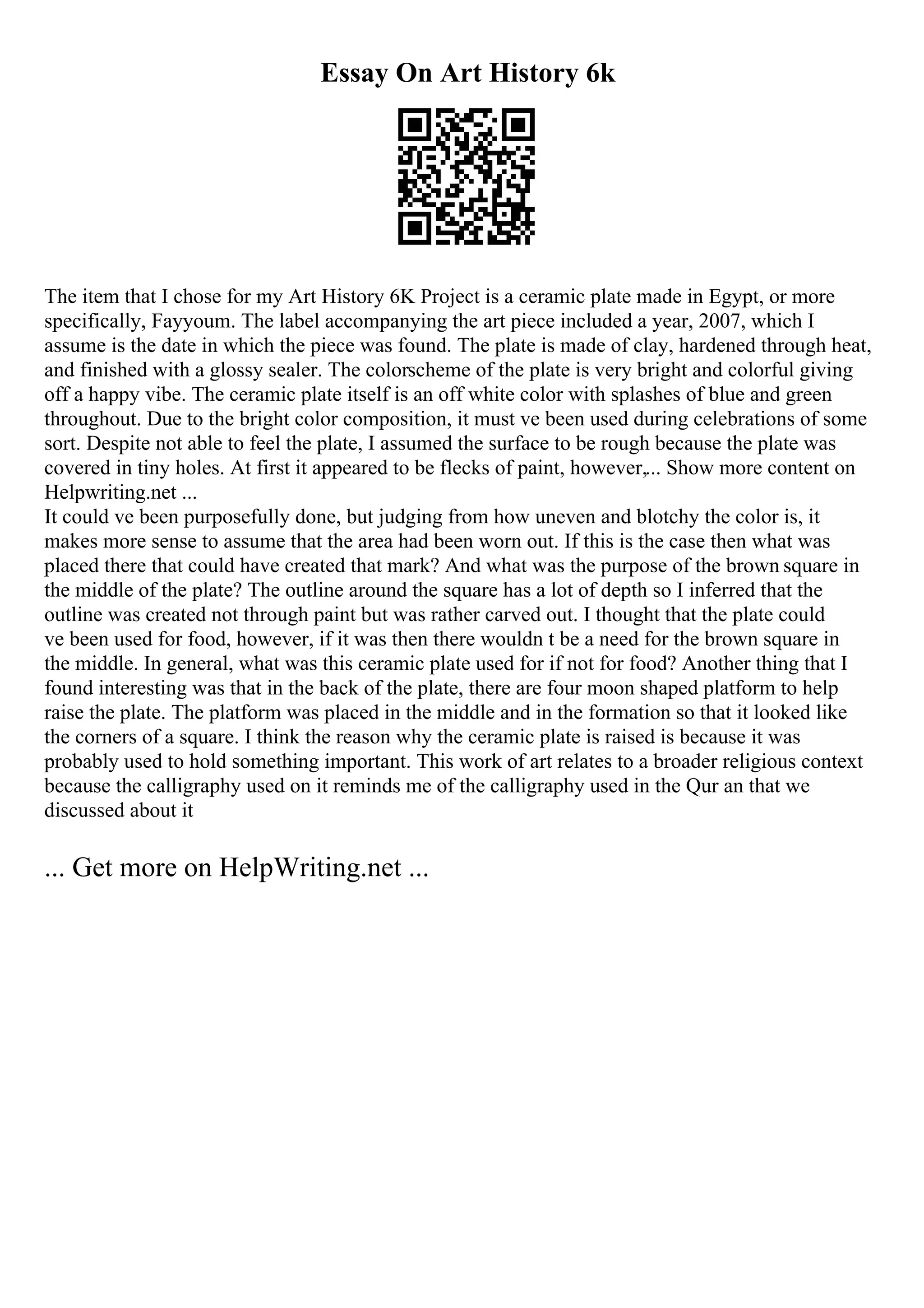 Essay On Art History 6k
The item that I chose for my Art History 6K Project is a ceramic plate made in Egypt, or more
specifically, Fayyoum. The label accompanying the art piece included a year, 2007, which I
assume is the date in which the piece was found. The plate is made of clay, hardened through heat,
and finished with a glossy sealer. The colorscheme of the plate is very bright and colorful giving
off a happy vibe. The ceramic plate itself is an off white color with splashes of blue and green
throughout. Due to the bright color composition, it must ve been used during celebrations of some
sort. Despite not able to feel the plate, I assumed the surface to be rough because the plate was
covered in tiny holes. At first it appeared to be flecks of paint, however,... Show more content on
Helpwriting.net ...
It could ve been purposefully done, but judging from how uneven and blotchy the color is, it
makes more sense to assume that the area had been worn out. If this is the case then what was
placed there that could have created that mark? And what was the purpose of the brown square in
the middle of the plate? The outline around the square has a lot of depth so I inferred that the
outline was created not through paint but was rather carved out. I thought that the plate could
ve been used for food, however, if it was then there wouldn t be a need for the brown square in
the middle. In general, what was this ceramic plate used for if not for food? Another thing that I
found interesting was that in the back of the plate, there are four moon shaped platform to help
raise the plate. The platform was placed in the middle and in the formation so that it looked like
the corners of a square. I think the reason why the ceramic plate is raised is because it was
probably used to hold something important. This work of art relates to a broader religious context
because the calligraphy used on it reminds me of the calligraphy used in the Qur an that we
discussed about it
... Get more on HelpWriting.net ...
 
