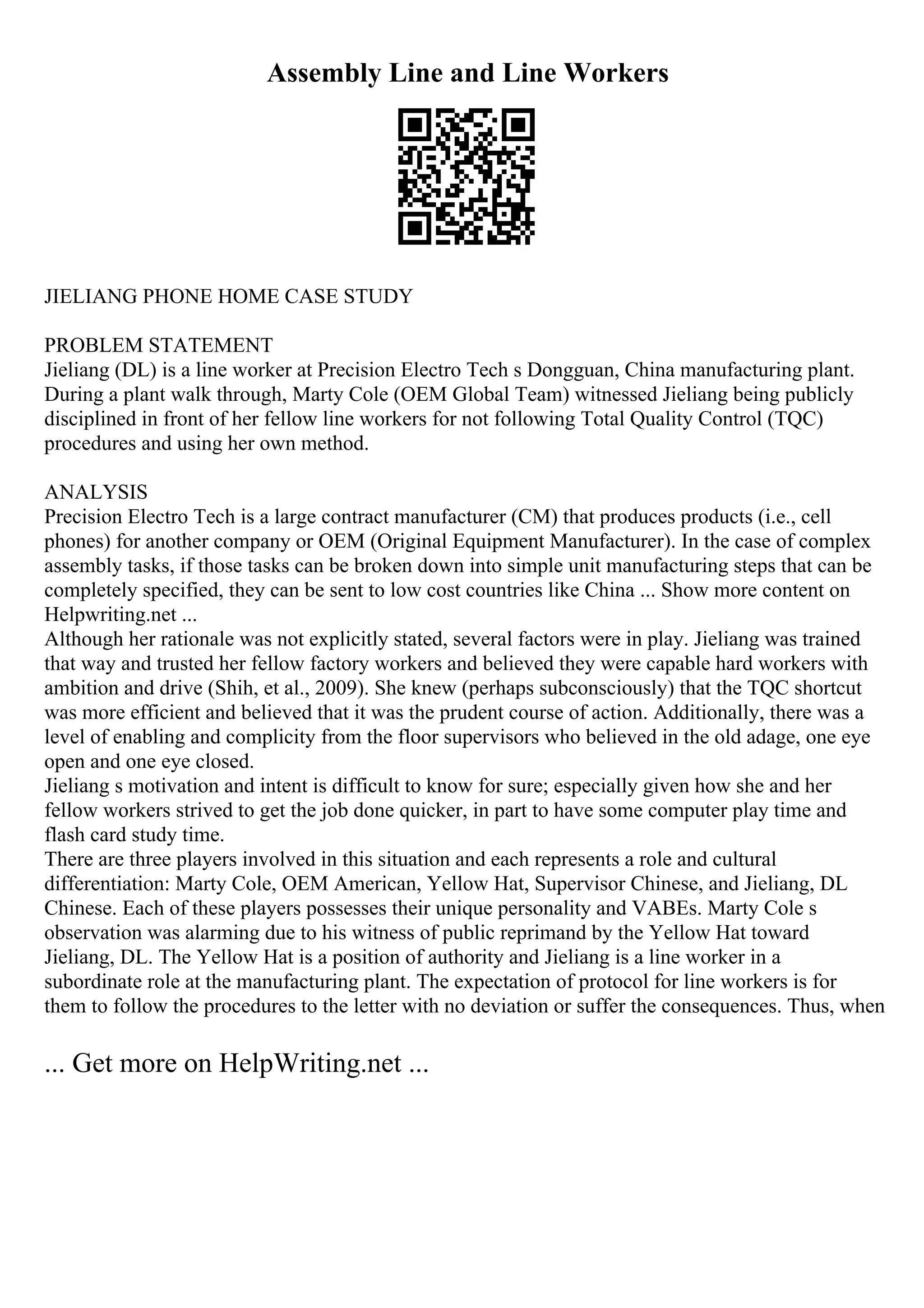 Assembly Line and Line Workers
JIELIANG PHONE HOME CASE STUDY
PROBLEM STATEMENT
Jieliang (DL) is a line worker at Precision Electro Tech s Dongguan, China manufacturing plant.
During a plant walk through, Marty Cole (OEM Global Team) witnessed Jieliang being publicly
disciplined in front of her fellow line workers for not following Total Quality Control (TQC)
procedures and using her own method.
ANALYSIS
Precision Electro Tech is a large contract manufacturer (CM) that produces products (i.e., cell
phones) for another company or OEM (Original Equipment Manufacturer). In the case of complex
assembly tasks, if those tasks can be broken down into simple unit manufacturing steps that can be
completely specified, they can be sent to low cost countries like China ... Show more content on
Helpwriting.net ...
Although her rationale was not explicitly stated, several factors were in play. Jieliang was trained
that way and trusted her fellow factory workers and believed they were capable hard workers with
ambition and drive (Shih, et al., 2009). She knew (perhaps subconsciously) that the TQC shortcut
was more efficient and believed that it was the prudent course of action. Additionally, there was a
level of enabling and complicity from the floor supervisors who believed in the old adage, one eye
open and one eye closed.
Jieliang s motivation and intent is difficult to know for sure; especially given how she and her
fellow workers strived to get the job done quicker, in part to have some computer play time and
flash card study time.
There are three players involved in this situation and each represents a role and cultural
differentiation: Marty Cole, OEM American, Yellow Hat, Supervisor Chinese, and Jieliang, DL
Chinese. Each of these players possesses their unique personality and VABEs. Marty Cole s
observation was alarming due to his witness of public reprimand by the Yellow Hat toward
Jieliang, DL. The Yellow Hat is a position of authority and Jieliang is a line worker in a
subordinate role at the manufacturing plant. The expectation of protocol for line workers is for
them to follow the procedures to the letter with no deviation or suffer the consequences. Thus, when
... Get more on HelpWriting.net ...
 
