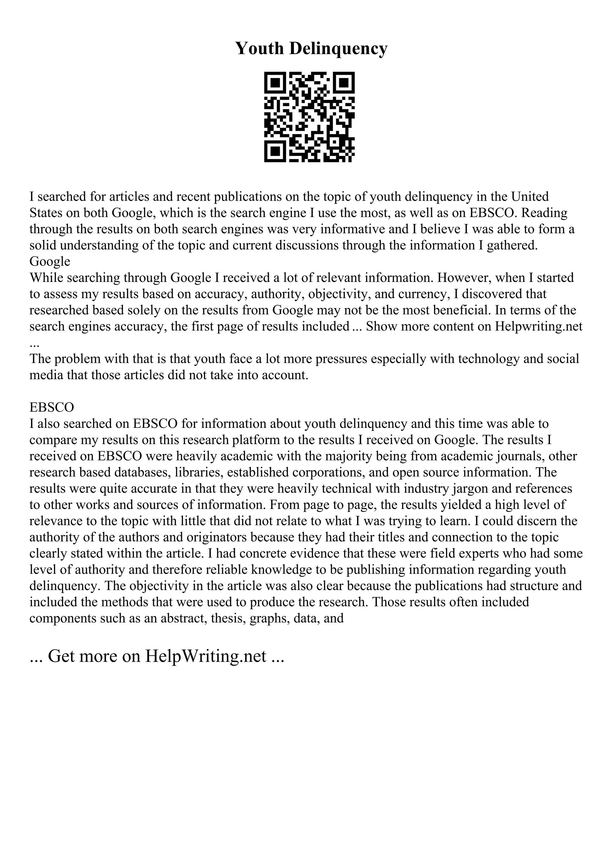 Youth Delinquency
I searched for articles and recent publications on the topic of youth delinquency in the United
States on both Google, which is the search engine I use the most, as well as on EBSCO. Reading
through the results on both search engines was very informative and I believe I was able to form a
solid understanding of the topic and current discussions through the information I gathered.
Google
While searching through Google I received a lot of relevant information. However, when I started
to assess my results based on accuracy, authority, objectivity, and currency, I discovered that
researched based solely on the results from Google may not be the most beneficial. In terms of the
search engines accuracy, the first page of results included ... Show more content on Helpwriting.net
...
The problem with that is that youth face a lot more pressures especially with technology and social
media that those articles did not take into account.
EBSCO
I also searched on EBSCO for information about youth delinquency and this time was able to
compare my results on this research platform to the results I received on Google. The results I
received on EBSCO were heavily academic with the majority being from academic journals, other
research based databases, libraries, established corporations, and open source information. The
results were quite accurate in that they were heavily technical with industry jargon and references
to other works and sources of information. From page to page, the results yielded a high level of
relevance to the topic with little that did not relate to what I was trying to learn. I could discern the
authority of the authors and originators because they had their titles and connection to the topic
clearly stated within the article. I had concrete evidence that these were field experts who had some
level of authority and therefore reliable knowledge to be publishing information regarding youth
delinquency. The objectivity in the article was also clear because the publications had structure and
included the methods that were used to produce the research. Those results often included
components such as an abstract, thesis, graphs, data, and
... Get more on HelpWriting.net ...
 