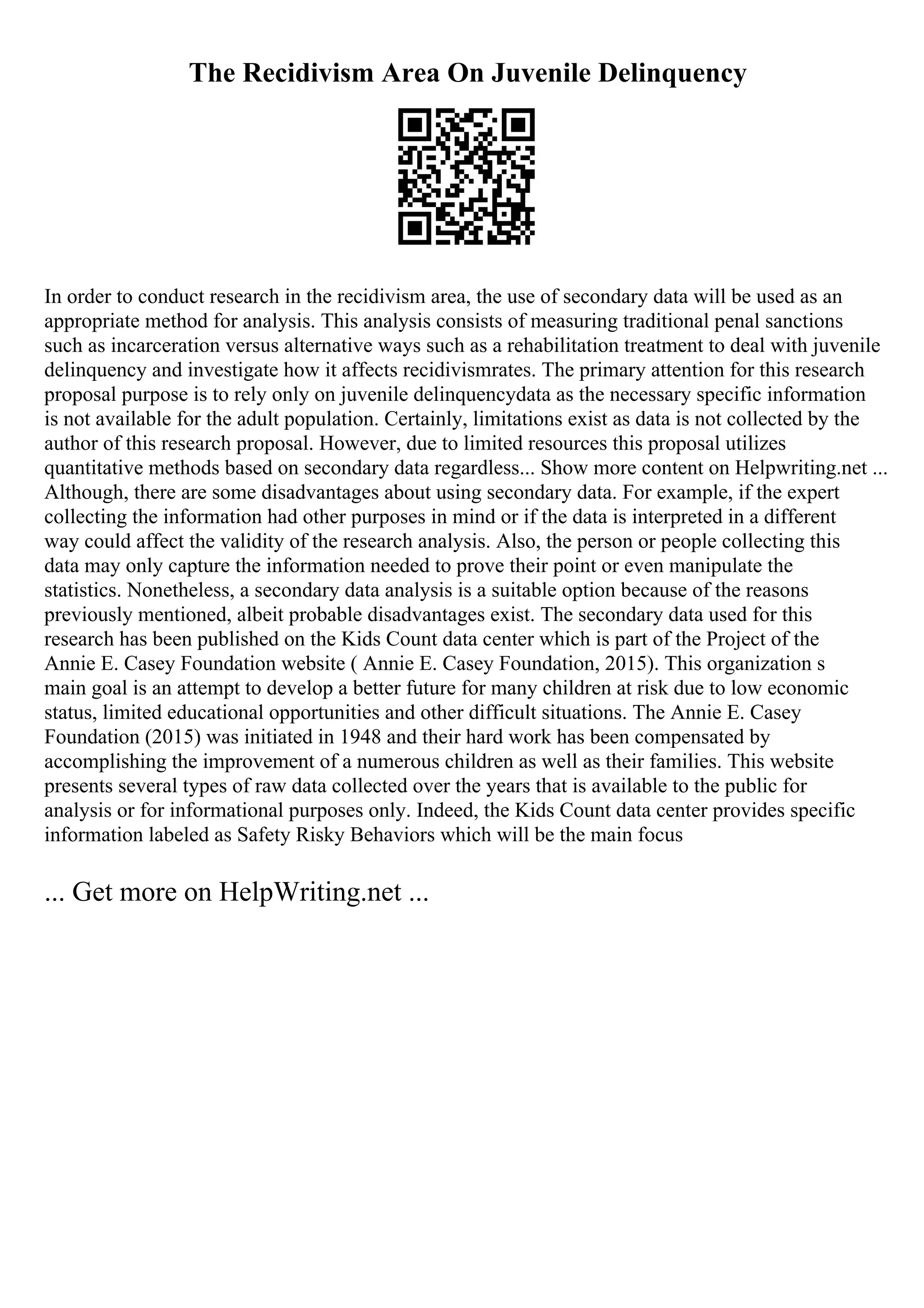 The Recidivism Area On Juvenile Delinquency
In order to conduct research in the recidivism area, the use of secondary data will be used as an
appropriate method for analysis. This analysis consists of measuring traditional penal sanctions
such as incarceration versus alternative ways such as a rehabilitation treatment to deal with juvenile
delinquency and investigate how it affects recidivismrates. The primary attention for this research
proposal purpose is to rely only on juvenile delinquencydata as the necessary specific information
is not available for the adult population. Certainly, limitations exist as data is not collected by the
author of this research proposal. However, due to limited resources this proposal utilizes
quantitative methods based on secondary data regardless... Show more content on Helpwriting.net ...
Although, there are some disadvantages about using secondary data. For example, if the expert
collecting the information had other purposes in mind or if the data is interpreted in a different
way could affect the validity of the research analysis. Also, the person or people collecting this
data may only capture the information needed to prove their point or even manipulate the
statistics. Nonetheless, a secondary data analysis is a suitable option because of the reasons
previously mentioned, albeit probable disadvantages exist. The secondary data used for this
research has been published on the Kids Count data center which is part of the Project of the
Annie E. Casey Foundation website ( Annie E. Casey Foundation, 2015). This organization s
main goal is an attempt to develop a better future for many children at risk due to low economic
status, limited educational opportunities and other difficult situations. The Annie E. Casey
Foundation (2015) was initiated in 1948 and their hard work has been compensated by
accomplishing the improvement of a numerous children as well as their families. This website
presents several types of raw data collected over the years that is available to the public for
analysis or for informational purposes only. Indeed, the Kids Count data center provides specific
information labeled as Safety Risky Behaviors which will be the main focus
... Get more on HelpWriting.net ...
 