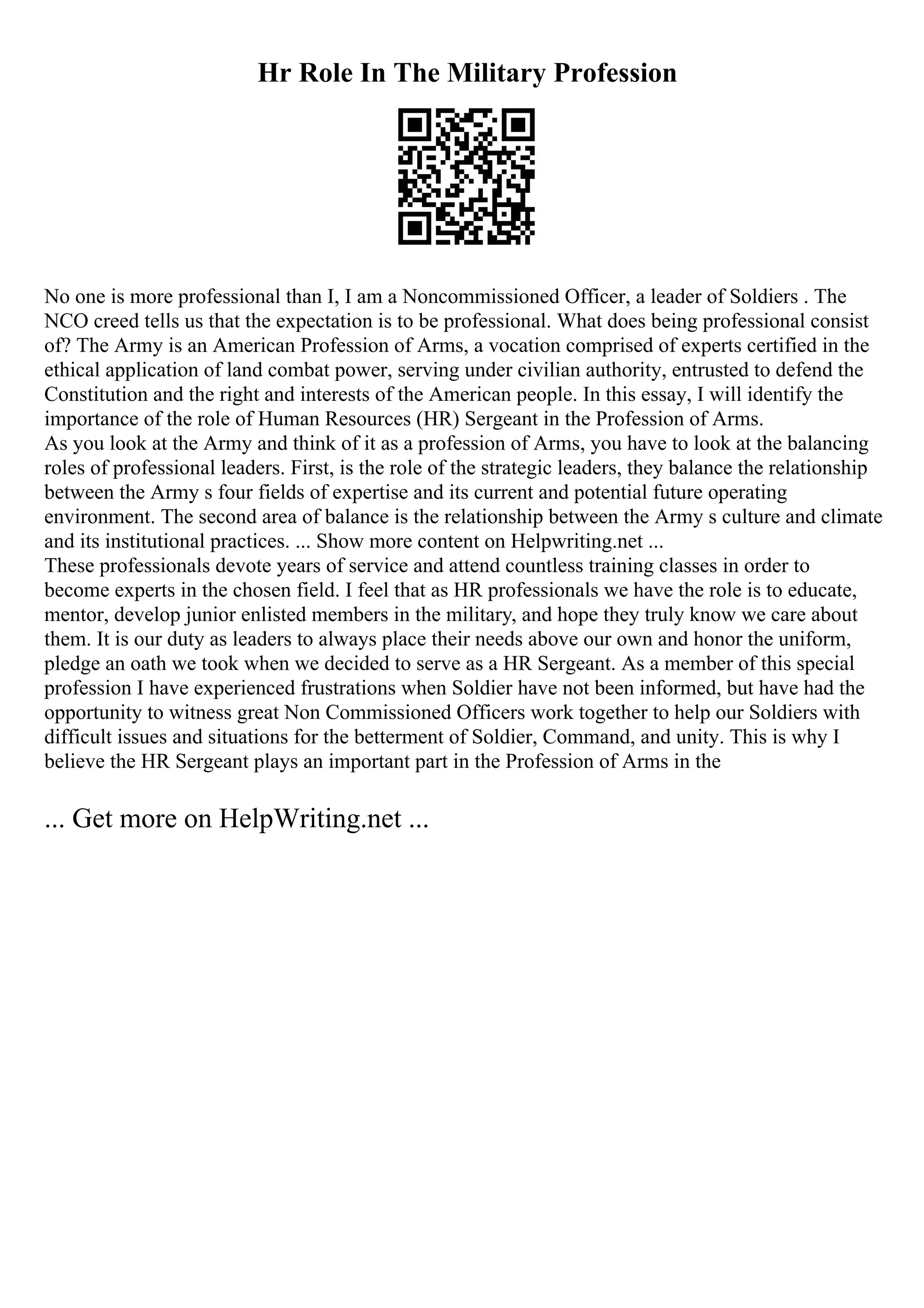 Hr Role In The Military Profession
No one is more professional than I, I am a Noncommissioned Officer, a leader of Soldiers . The
NCO creed tells us that the expectation is to be professional. What does being professional consist
of? The Army is an American Profession of Arms, a vocation comprised of experts certified in the
ethical application of land combat power, serving under civilian authority, entrusted to defend the
Constitution and the right and interests of the American people. In this essay, I will identify the
importance of the role of Human Resources (HR) Sergeant in the Profession of Arms.
As you look at the Army and think of it as a profession of Arms, you have to look at the balancing
roles of professional leaders. First, is the role of the strategic leaders, they balance the relationship
between the Army s four fields of expertise and its current and potential future operating
environment. The second area of balance is the relationship between the Army s culture and climate
and its institutional practices. ... Show more content on Helpwriting.net ...
These professionals devote years of service and attend countless training classes in order to
become experts in the chosen field. I feel that as HR professionals we have the role is to educate,
mentor, develop junior enlisted members in the military, and hope they truly know we care about
them. It is our duty as leaders to always place their needs above our own and honor the uniform,
pledge an oath we took when we decided to serve as a HR Sergeant. As a member of this special
profession I have experienced frustrations when Soldier have not been informed, but have had the
opportunity to witness great Non Commissioned Officers work together to help our Soldiers with
difficult issues and situations for the betterment of Soldier, Command, and unity. This is why I
believe the HR Sergeant plays an important part in the Profession of Arms in the
... Get more on HelpWriting.net ...
 