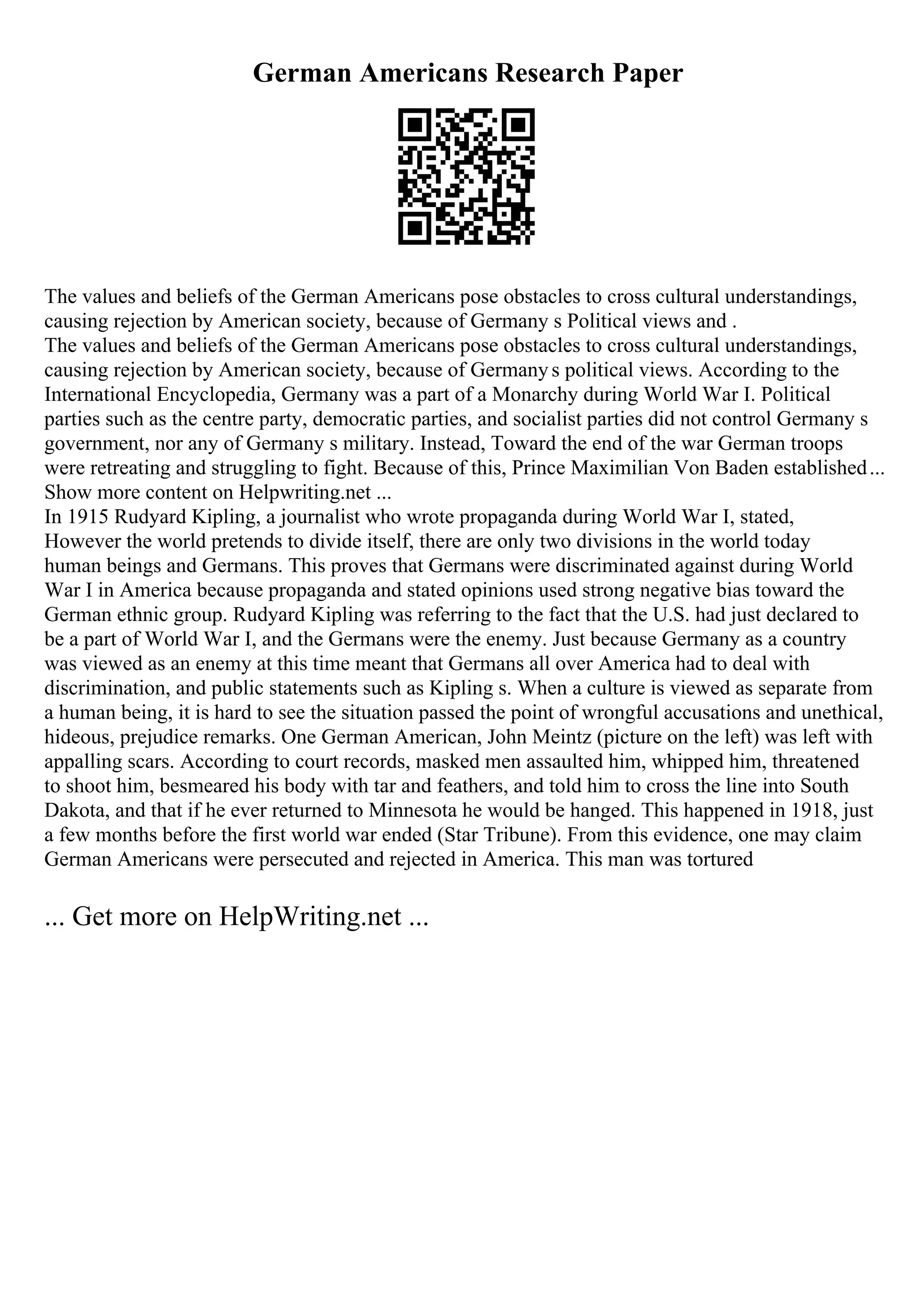 German Americans Research Paper
The values and beliefs of the German Americans pose obstacles to cross cultural understandings,
causing rejection by American society, because of Germany s Political views and .
The values and beliefs of the German Americans pose obstacles to cross cultural understandings,
causing rejection by American society, because of Germanys political views. According to the
International Encyclopedia, Germany was a part of a Monarchy during World War I. Political
parties such as the centre party, democratic parties, and socialist parties did not control Germany s
government, nor any of Germany s military. Instead, Toward the end of the war German troops
were retreating and struggling to fight. Because of this, Prince Maximilian Von Baden established...
Show more content on Helpwriting.net ...
In 1915 Rudyard Kipling, a journalist who wrote propaganda during World War I, stated,
However the world pretends to divide itself, there are only two divisions in the world today
human beings and Germans. This proves that Germans were discriminated against during World
War I in America because propaganda and stated opinions used strong negative bias toward the
German ethnic group. Rudyard Kipling was referring to the fact that the U.S. had just declared to
be a part of World War I, and the Germans were the enemy. Just because Germany as a country
was viewed as an enemy at this time meant that Germans all over America had to deal with
discrimination, and public statements such as Kipling s. When a culture is viewed as separate from
a human being, it is hard to see the situation passed the point of wrongful accusations and unethical,
hideous, prejudice remarks. One German American, John Meintz (picture on the left) was left with
appalling scars. According to court records, masked men assaulted him, whipped him, threatened
to shoot him, besmeared his body with tar and feathers, and told him to cross the line into South
Dakota, and that if he ever returned to Minnesota he would be hanged. This happened in 1918, just
a few months before the first world war ended (Star Tribune). From this evidence, one may claim
German Americans were persecuted and rejected in America. This man was tortured
... Get more on HelpWriting.net ...
 