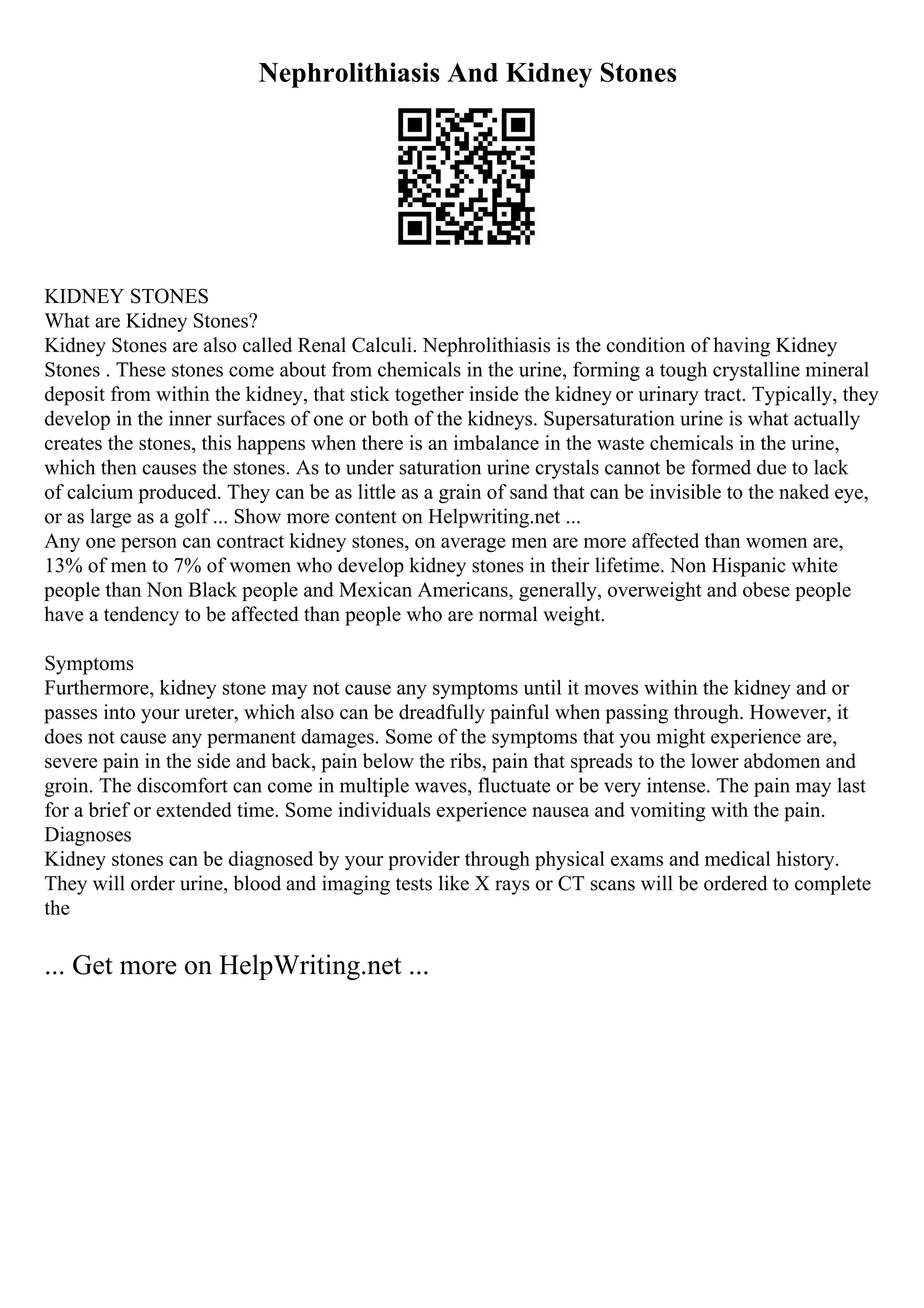 Nephrolithiasis And Kidney Stones
KIDNEY STONES
What are Kidney Stones?
Kidney Stones are also called Renal Calculi. Nephrolithiasis is the condition of having Kidney
Stones . These stones come about from chemicals in the urine, forming a tough crystalline mineral
deposit from within the kidney, that stick together inside the kidney or urinary tract. Typically, they
develop in the inner surfaces of one or both of the kidneys. Supersaturation urine is what actually
creates the stones, this happens when there is an imbalance in the waste chemicals in the urine,
which then causes the stones. As to under saturation urine crystals cannot be formed due to lack
of calcium produced. They can be as little as a grain of sand that can be invisible to the naked eye,
or as large as a golf ... Show more content on Helpwriting.net ...
Any one person can contract kidney stones, on average men are more affected than women are,
13% of men to 7% of women who develop kidney stones in their lifetime. Non Hispanic white
people than Non Black people and Mexican Americans, generally, overweight and obese people
have a tendency to be affected than people who are normal weight.
Symptoms
Furthermore, kidney stone may not cause any symptoms until it moves within the kidney and or
passes into your ureter, which also can be dreadfully painful when passing through. However, it
does not cause any permanent damages. Some of the symptoms that you might experience are,
severe pain in the side and back, pain below the ribs, pain that spreads to the lower abdomen and
groin. The discomfort can come in multiple waves, fluctuate or be very intense. The pain may last
for a brief or extended time. Some individuals experience nausea and vomiting with the pain.
Diagnoses
Kidney stones can be diagnosed by your provider through physical exams and medical history.
They will order urine, blood and imaging tests like X rays or CT scans will be ordered to complete
the
... Get more on HelpWriting.net ...
 