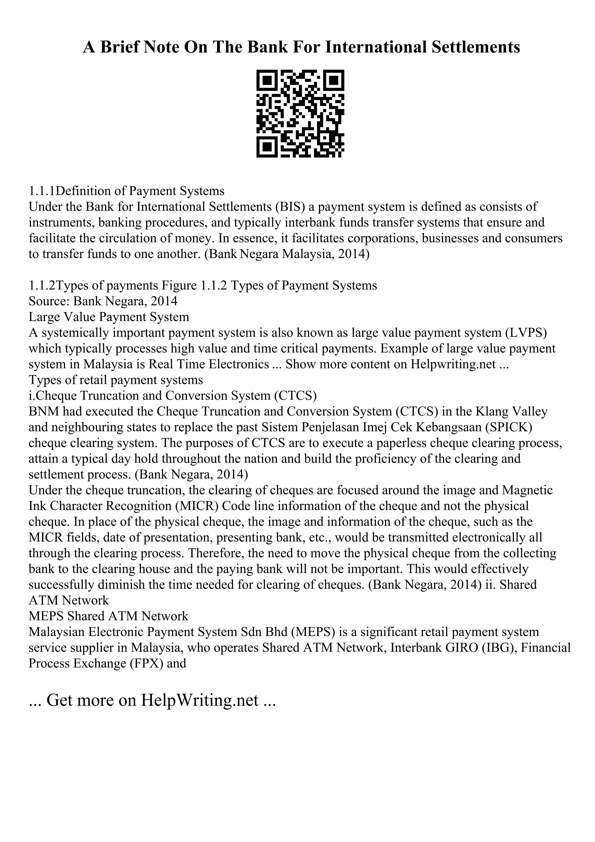 A Brief Note On The Bank For International Settlements
1.1.1Definition of Payment Systems
Under the Bank for International Settlements (BIS) a payment system is defined as consists of
instruments, banking procedures, and typically interbank funds transfer systems that ensure and
facilitate the circulation of money. In essence, it facilitates corporations, businesses and consumers
to transfer funds to one another. (Bank Negara Malaysia, 2014)
1.1.2Types of payments Figure 1.1.2 Types of Payment Systems
Source: Bank Negara, 2014
Large Value Payment System
A systemically important payment system is also known as large value payment system (LVPS)
which typically processes high value and time critical payments. Example of large value payment
system in Malaysia is Real Time Electronics ... Show more content on Helpwriting.net ...
Types of retail payment systems
i.Cheque Truncation and Conversion System (CTCS)
BNM had executed the Cheque Truncation and Conversion System (CTCS) in the Klang Valley
and neighbouring states to replace the past Sistem Penjelasan Imej Cek Kebangsaan (SPICK)
cheque clearing system. The purposes of CTCS are to execute a paperless cheque clearing process,
attain a typical day hold throughout the nation and build the proficiency of the clearing and
settlement process. (Bank Negara, 2014)
Under the cheque truncation, the clearing of cheques are focused around the image and Magnetic
Ink Character Recognition (MICR) Code line information of the cheque and not the physical
cheque. In place of the physical cheque, the image and information of the cheque, such as the
MICR fields, date of presentation, presenting bank, etc., would be transmitted electronically all
through the clearing process. Therefore, the need to move the physical cheque from the collecting
bank to the clearing house and the paying bank will not be important. This would effectively
successfully diminish the time needed for clearing of cheques. (Bank Negara, 2014) ii. Shared
ATM Network
MEPS Shared ATM Network
Malaysian Electronic Payment System Sdn Bhd (MEPS) is a significant retail payment system
service supplier in Malaysia, who operates Shared ATM Network, Interbank GIRO (IBG), Financial
Process Exchange (FPX) and
... Get more on HelpWriting.net ...
 