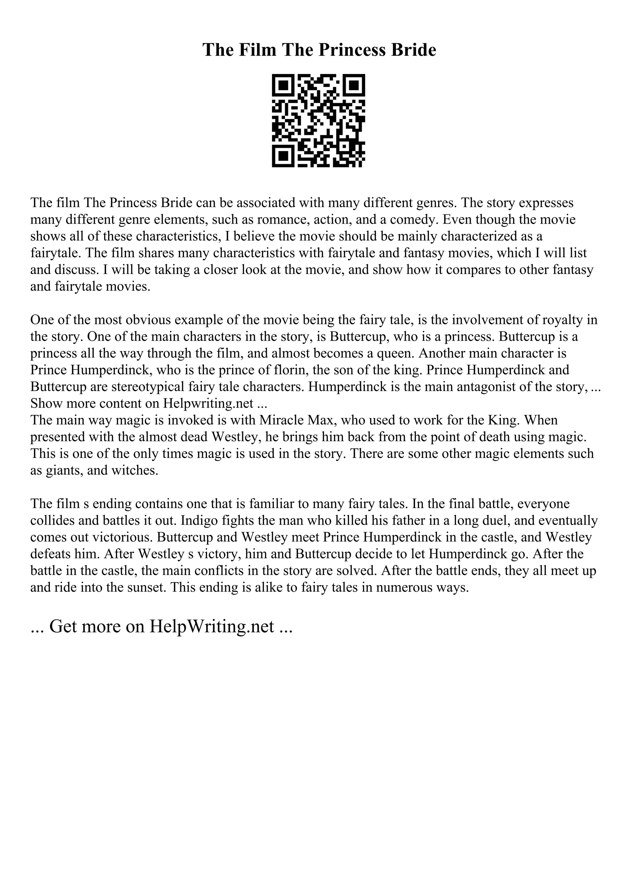 The Film The Princess Bride
The film The Princess Bride can be associated with many different genres. The story expresses
many different genre elements, such as romance, action, and a comedy. Even though the movie
shows all of these characteristics, I believe the movie should be mainly characterized as a
fairytale. The film shares many characteristics with fairytale and fantasy movies, which I will list
and discuss. I will be taking a closer look at the movie, and show how it compares to other fantasy
and fairytale movies.
One of the most obvious example of the movie being the fairy tale, is the involvement of royalty in
the story. One of the main characters in the story, is Buttercup, who is a princess. Buttercup is a
princess all the way through the film, and almost becomes a queen. Another main character is
Prince Humperdinck, who is the prince of florin, the son of the king. Prince Humperdinck and
Buttercup are stereotypical fairy tale characters. Humperdinck is the main antagonist of the story, ...
Show more content on Helpwriting.net ...
The main way magic is invoked is with Miracle Max, who used to work for the King. When
presented with the almost dead Westley, he brings him back from the point of death using magic.
This is one of the only times magic is used in the story. There are some other magic elements such
as giants, and witches.
The film s ending contains one that is familiar to many fairy tales. In the final battle, everyone
collides and battles it out. Indigo fights the man who killed his father in a long duel, and eventually
comes out victorious. Buttercup and Westley meet Prince Humperdinck in the castle, and Westley
defeats him. After Westley s victory, him and Buttercup decide to let Humperdinck go. After the
battle in the castle, the main conflicts in the story are solved. After the battle ends, they all meet up
and ride into the sunset. This ending is alike to fairy tales in numerous ways.
... Get more on HelpWriting.net ...
 