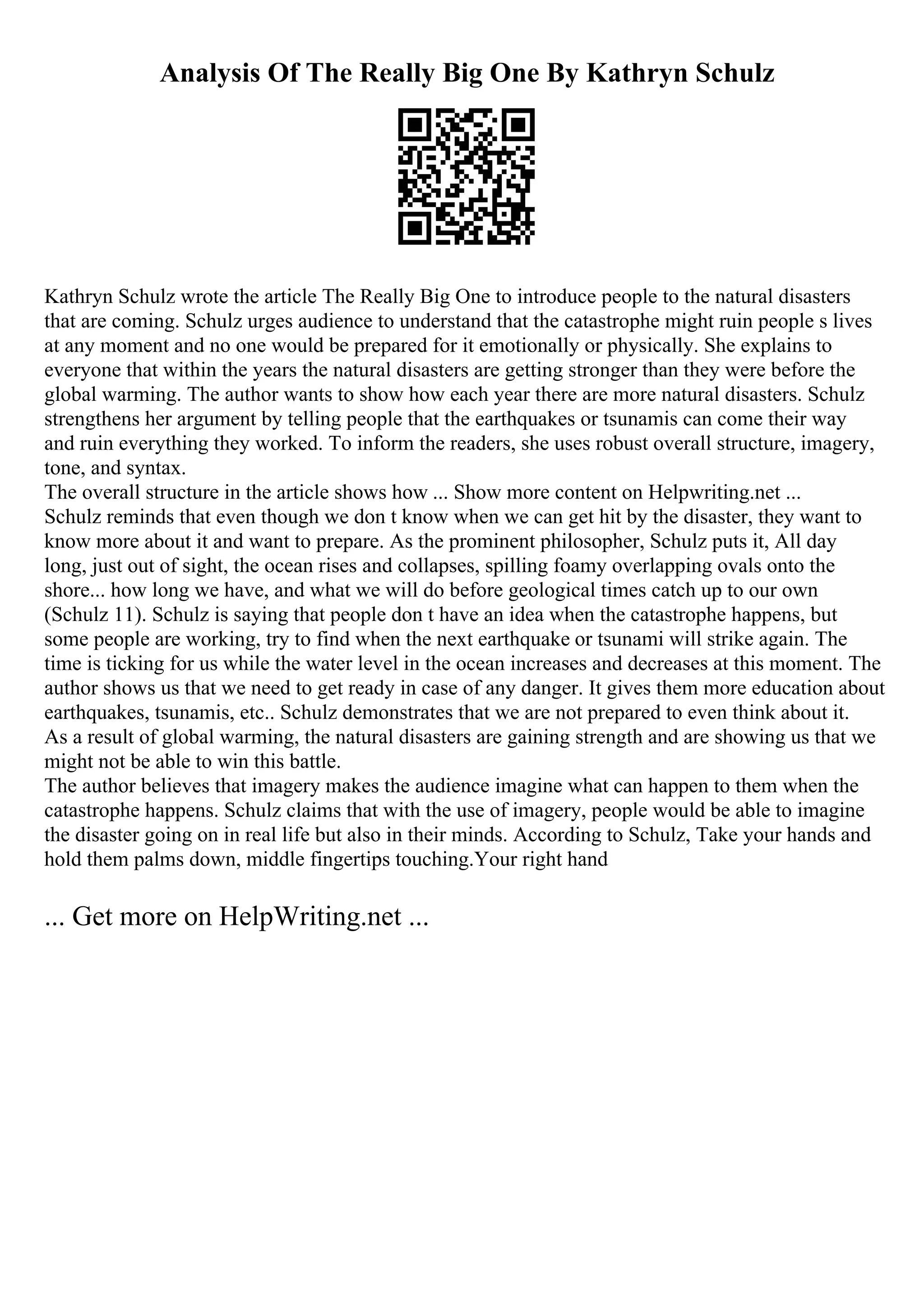 Analysis Of The Really Big One By Kathryn Schulz
Kathryn Schulz wrote the article The Really Big One to introduce people to the natural disasters
that are coming. Schulz urges audience to understand that the catastrophe might ruin people s lives
at any moment and no one would be prepared for it emotionally or physically. She explains to
everyone that within the years the natural disasters are getting stronger than they were before the
global warming. The author wants to show how each year there are more natural disasters. Schulz
strengthens her argument by telling people that the earthquakes or tsunamis can come their way
and ruin everything they worked. To inform the readers, she uses robust overall structure, imagery,
tone, and syntax.
The overall structure in the article shows how ... Show more content on Helpwriting.net ...
Schulz reminds that even though we don t know when we can get hit by the disaster, they want to
know more about it and want to prepare. As the prominent philosopher, Schulz puts it, All day
long, just out of sight, the ocean rises and collapses, spilling foamy overlapping ovals onto the
shore... how long we have, and what we will do before geological times catch up to our own
(Schulz 11). Schulz is saying that people don t have an idea when the catastrophe happens, but
some people are working, try to find when the next earthquake or tsunami will strike again. The
time is ticking for us while the water level in the ocean increases and decreases at this moment. The
author shows us that we need to get ready in case of any danger. It gives them more education about
earthquakes, tsunamis, etc.. Schulz demonstrates that we are not prepared to even think about it.
As a result of global warming, the natural disasters are gaining strength and are showing us that we
might not be able to win this battle.
The author believes that imagery makes the audience imagine what can happen to them when the
catastrophe happens. Schulz claims that with the use of imagery, people would be able to imagine
the disaster going on in real life but also in their minds. According to Schulz, Take your hands and
hold them palms down, middle fingertips touching.Your right hand
... Get more on HelpWriting.net ...
 