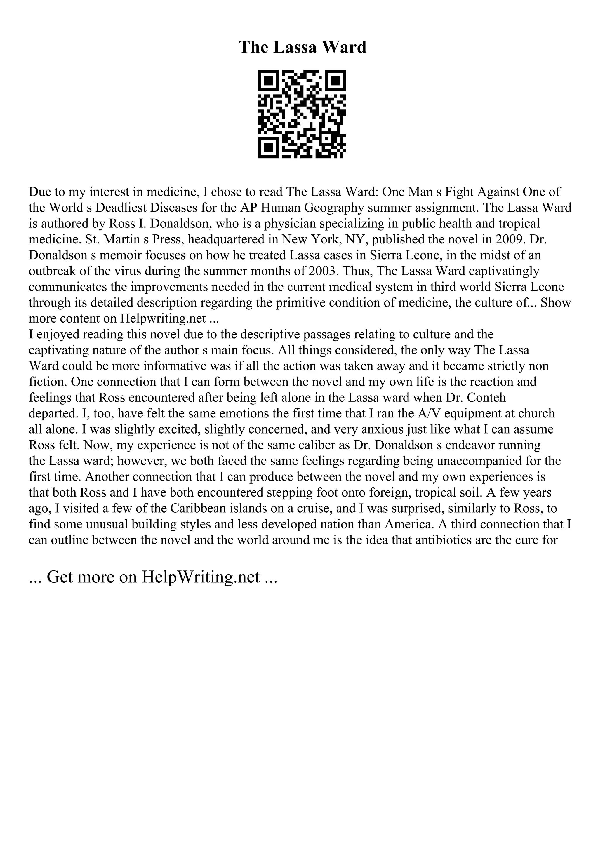 The Lassa Ward
Due to my interest in medicine, I chose to read The Lassa Ward: One Man s Fight Against One of
the World s Deadliest Diseases for the AP Human Geography summer assignment. The Lassa Ward
is authored by Ross I. Donaldson, who is a physician specializing in public health and tropical
medicine. St. Martin s Press, headquartered in New York, NY, published the novel in 2009. Dr.
Donaldson s memoir focuses on how he treated Lassa cases in Sierra Leone, in the midst of an
outbreak of the virus during the summer months of 2003. Thus, The Lassa Ward captivatingly
communicates the improvements needed in the current medical system in third world Sierra Leone
through its detailed description regarding the primitive condition of medicine, the culture of... Show
more content on Helpwriting.net ...
I enjoyed reading this novel due to the descriptive passages relating to culture and the
captivating nature of the author s main focus. All things considered, the only way The Lassa
Ward could be more informative was if all the action was taken away and it became strictly non
fiction. One connection that I can form between the novel and my own life is the reaction and
feelings that Ross encountered after being left alone in the Lassa ward when Dr. Conteh
departed. I, too, have felt the same emotions the first time that I ran the A/V equipment at church
all alone. I was slightly excited, slightly concerned, and very anxious just like what I can assume
Ross felt. Now, my experience is not of the same caliber as Dr. Donaldson s endeavor running
the Lassa ward; however, we both faced the same feelings regarding being unaccompanied for the
first time. Another connection that I can produce between the novel and my own experiences is
that both Ross and I have both encountered stepping foot onto foreign, tropical soil. A few years
ago, I visited a few of the Caribbean islands on a cruise, and I was surprised, similarly to Ross, to
find some unusual building styles and less developed nation than America. A third connection that I
can outline between the novel and the world around me is the idea that antibiotics are the cure for
... Get more on HelpWriting.net ...
 